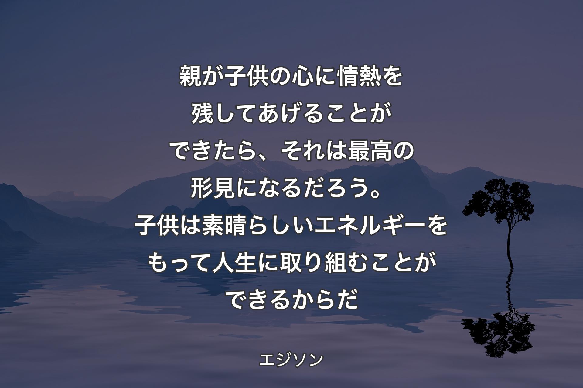 親が子供の心に情熱を残してあげることができたら、それは最高の形見になるだろう。子供は素晴らしいエネルギーをもって人生に取り組むことができるからだ - エジソン