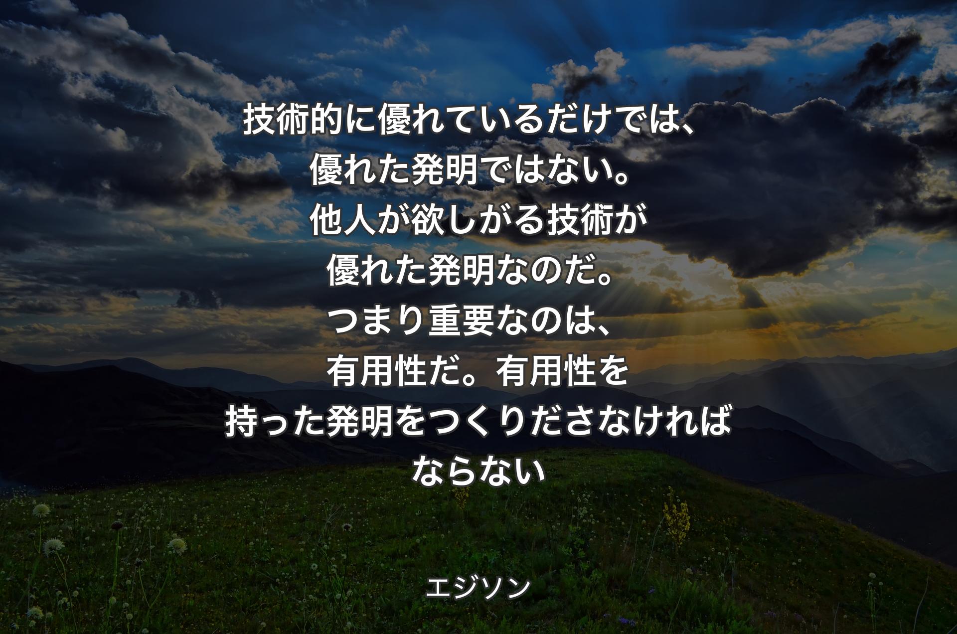 技術的に優れているだけでは、優れた発明ではない。他人が欲しがる技術が優れた発明なのだ。つまり重要なのは、有用性だ。有用性を持った発明をつくりださなければならない - エジソン