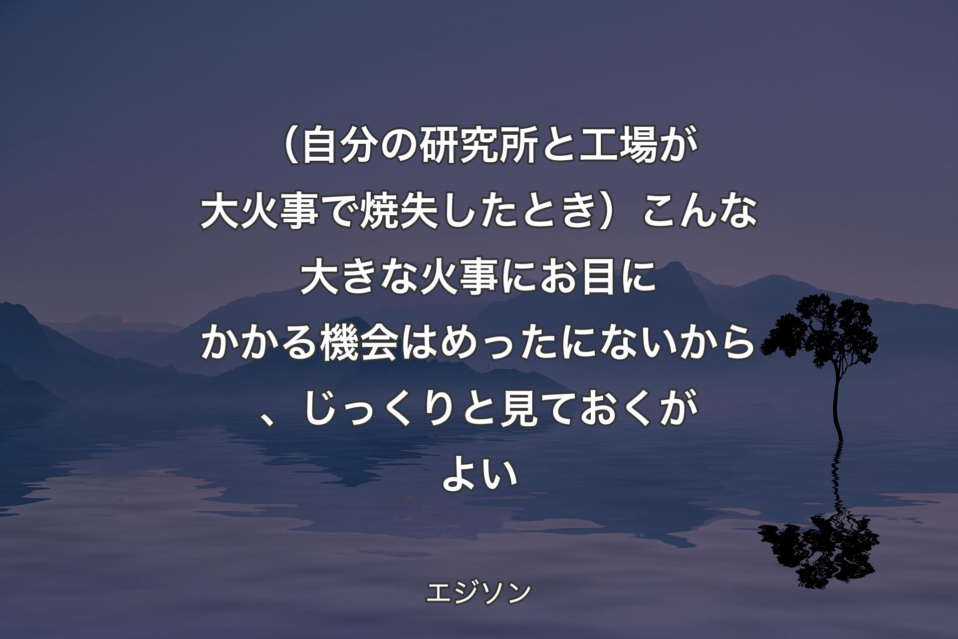 （自分の研究所と工場が大火事で焼失したとき）こんな大きな火事にお目にかかる機会はめったにないから、じっくりと見ておくがよい - エジソン