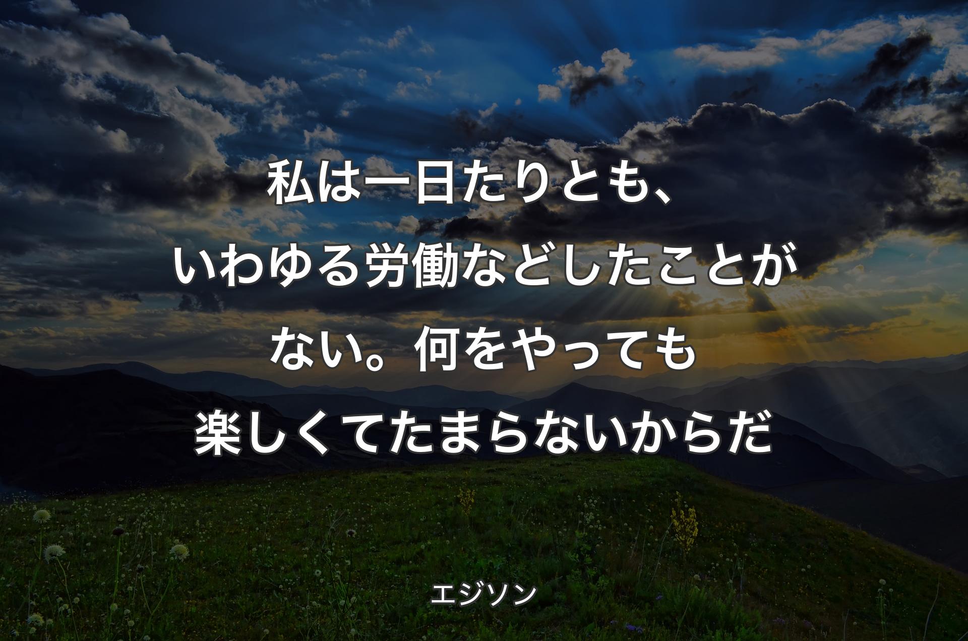 私は一日たりとも、いわゆる労働などしたことがない。何をやっても楽しくてたまらないからだ - エジソン