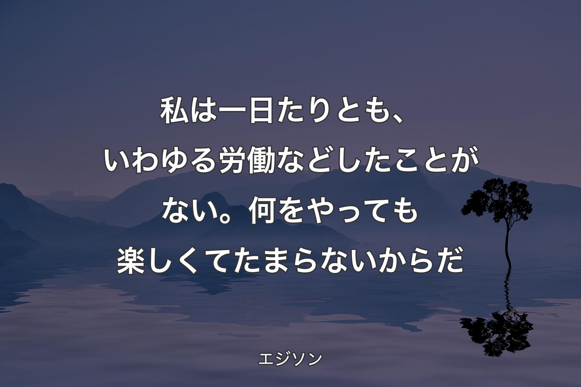 【背景4】私は一日たりとも、いわゆる労働などしたことがない。何をやっても楽しくてたまらないからだ - エジソン