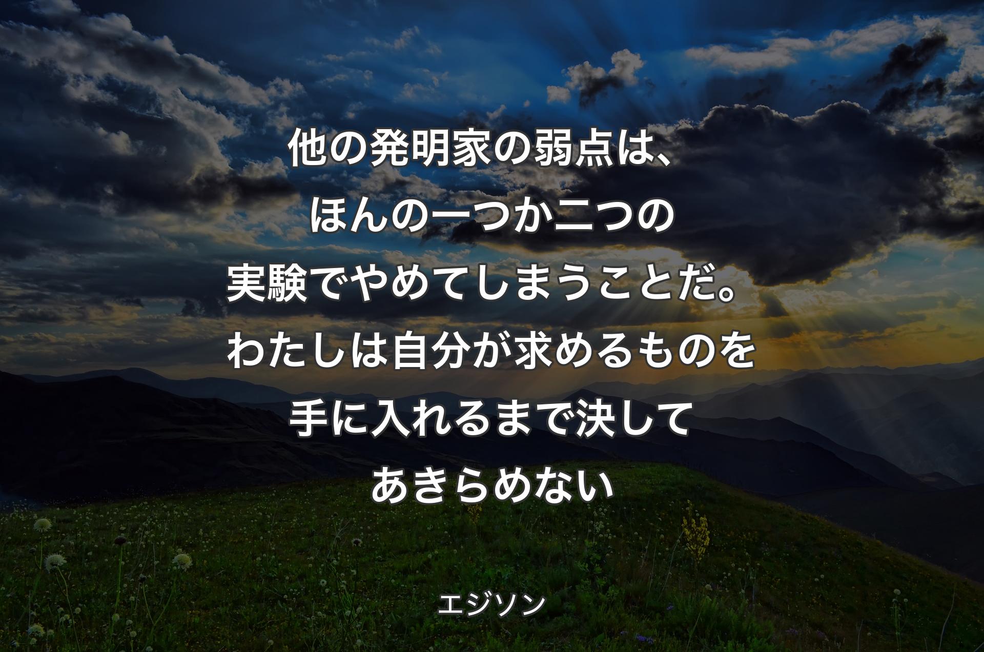 他の発明家の弱点は、ほんの一つか二つの実験でやめてしまうことだ。わたしは自分が求めるものを手に入れるまで決してあきらめない - エジソン