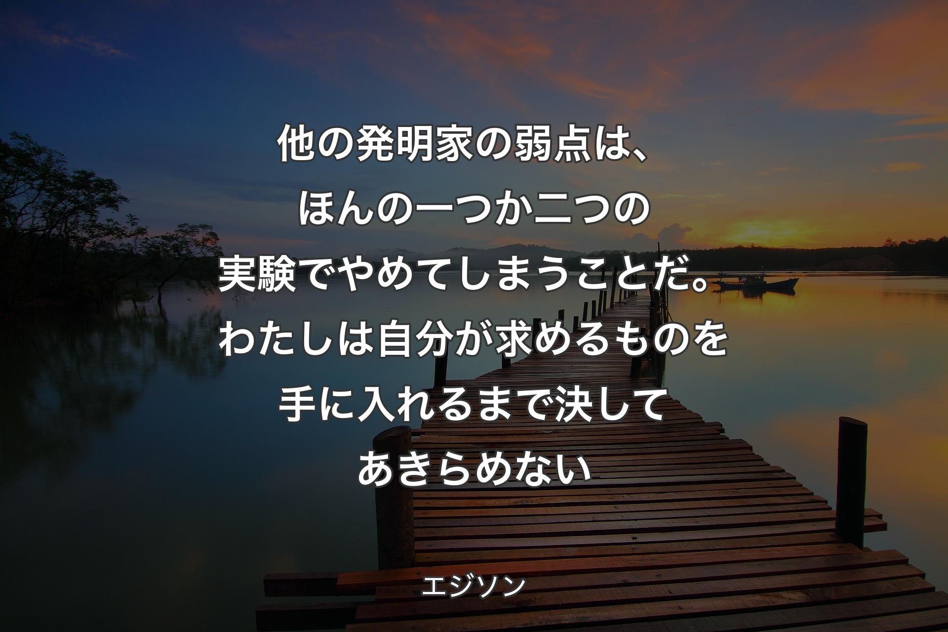 他の発明家の弱点は、ほんの一つか二つの実験でやめてしまうことだ。わたしは自分が求めるものを手に入れるまで決してあきらめない - エジソン