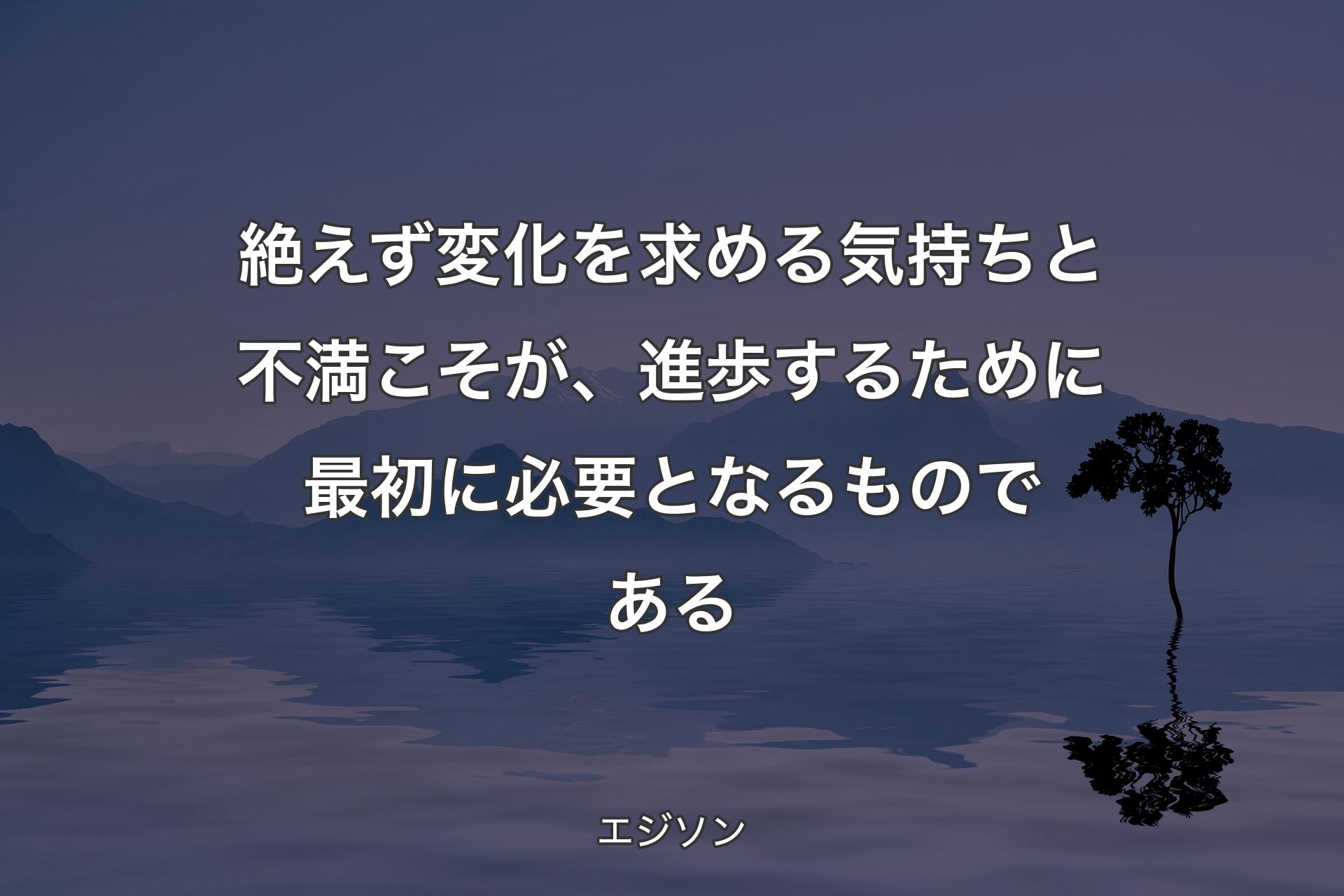 絶えず変化を求める気持ちと不満こそが、進歩するために最初に必要となるものである - エジソン