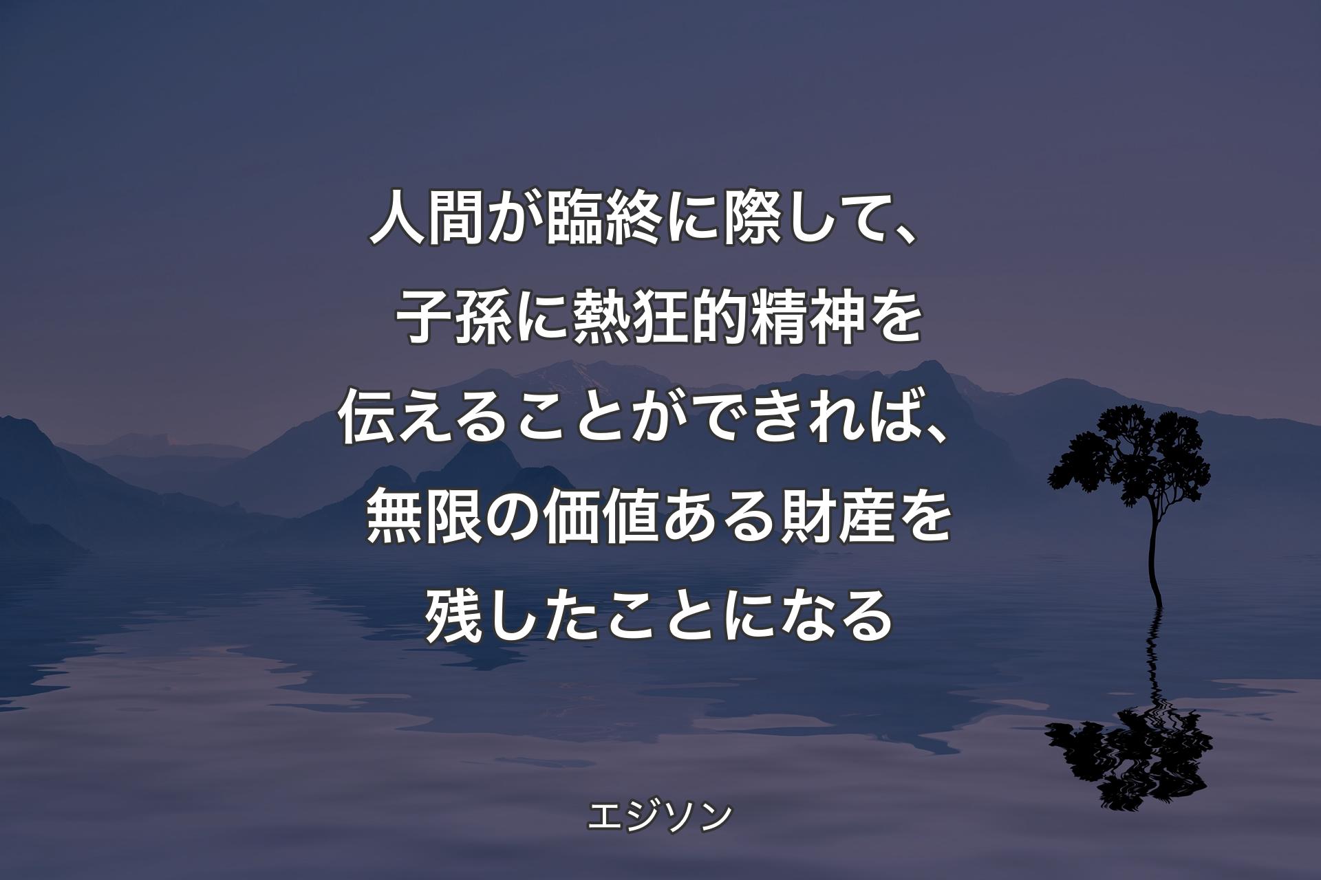 【背景4】人間が臨終に際して、子孫に熱狂的精神を伝えることができれば、無限の価値ある財産を残したことになる - エジソン