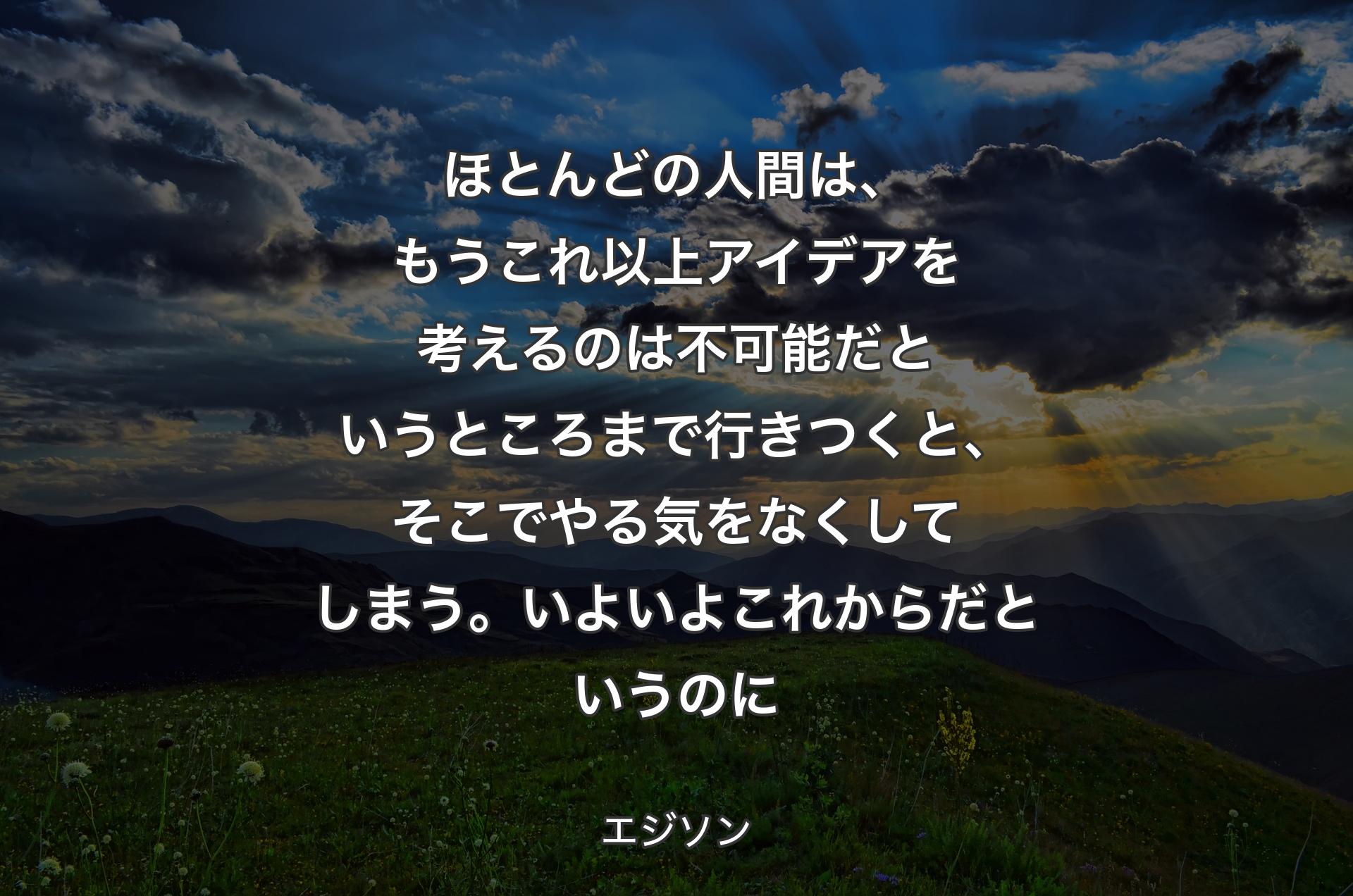 ほとんどの人間は、もうこれ以上アイデアを考えるのは不可能だというところまで行きつくと、そこでやる気をなくしてしまう。いよいよこれからだというのに - エジソン