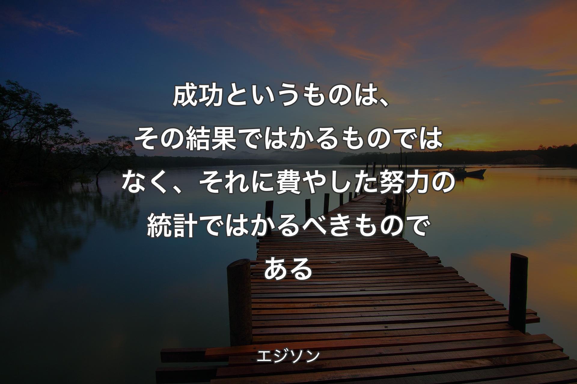 成功というものは、その結果ではかるものではなく、それに費やした努力の統計ではかるべきものである - エジソン