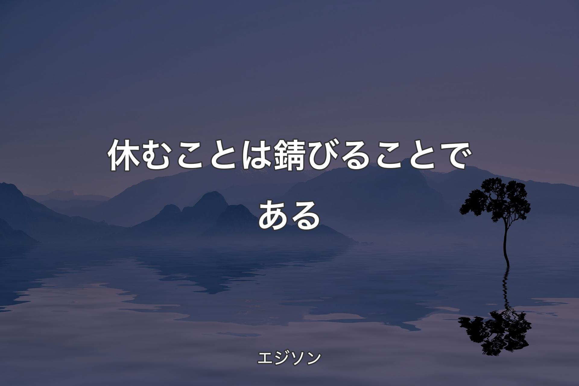 休むことは錆びることである - エジソン