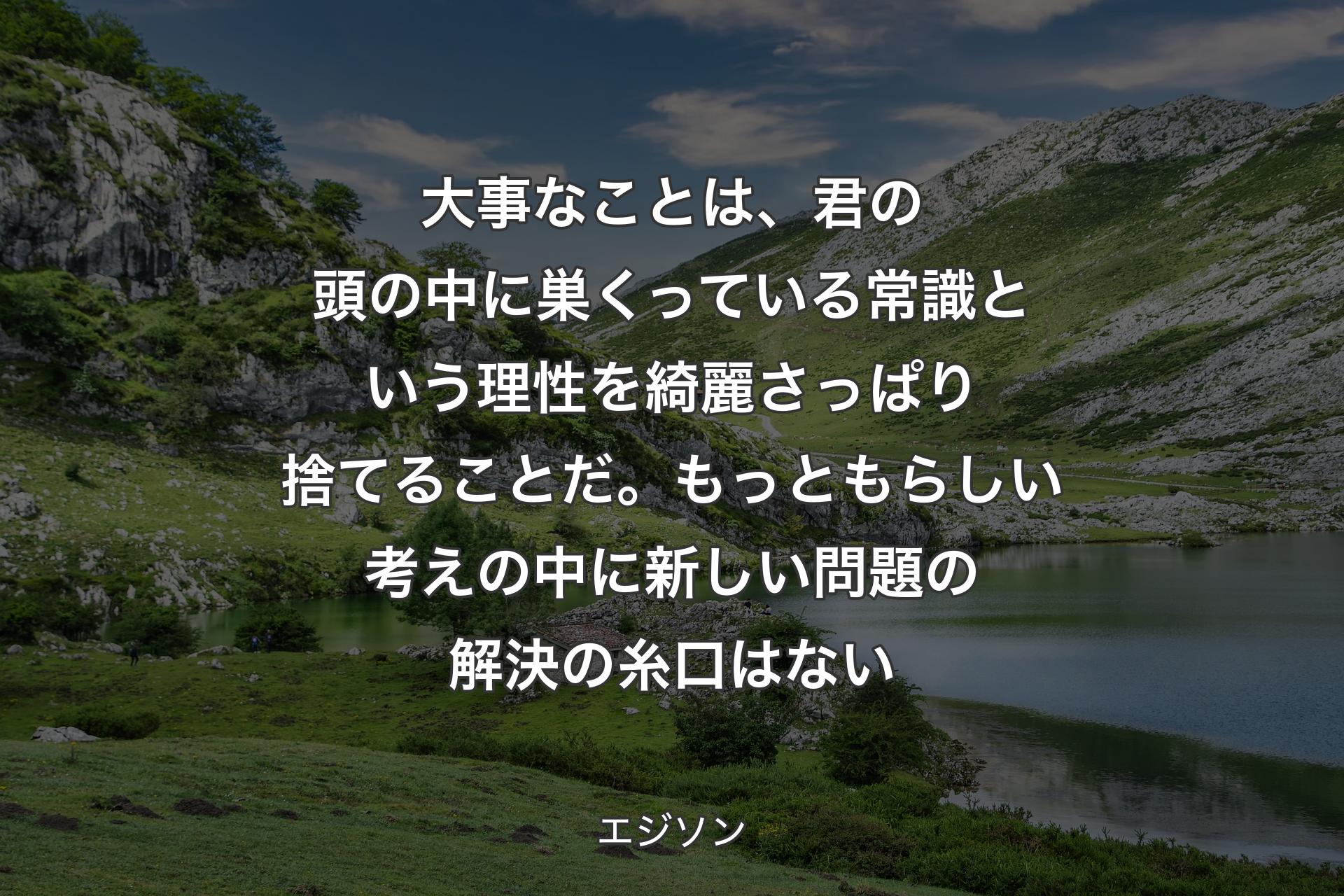 大事なことは、君の頭の中に巣くっている常識という理性を綺麗さっぱり捨てることだ。もっともらしい考えの中に新しい問題の解決の糸口はない - エジソン