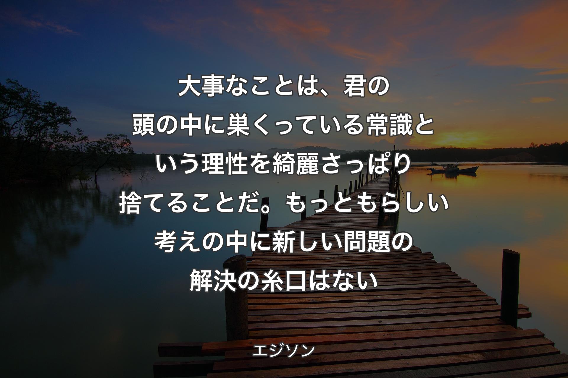 【背景3】大事なことは、君の頭の中に巣くっている常識という理性を綺麗さっぱり捨てることだ。もっともらしい考えの中に新しい問題の解決の糸口はない - エジソン