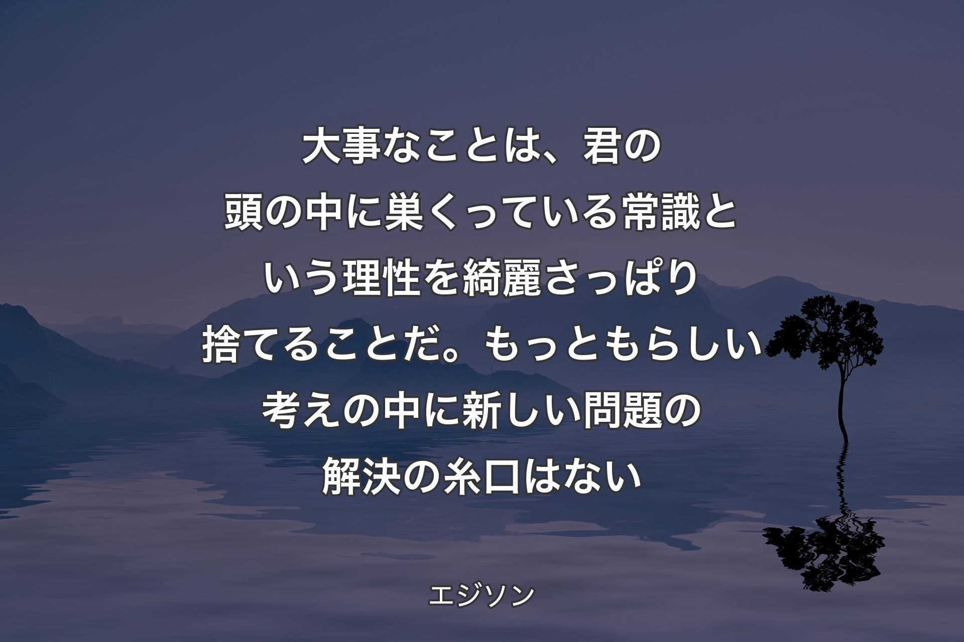 【背景4】大事なことは、君の頭の中に巣くっている常識という理性を綺麗さっぱり捨てることだ。もっともらしい考えの中に新しい問題の解決の糸口はない - エジソン