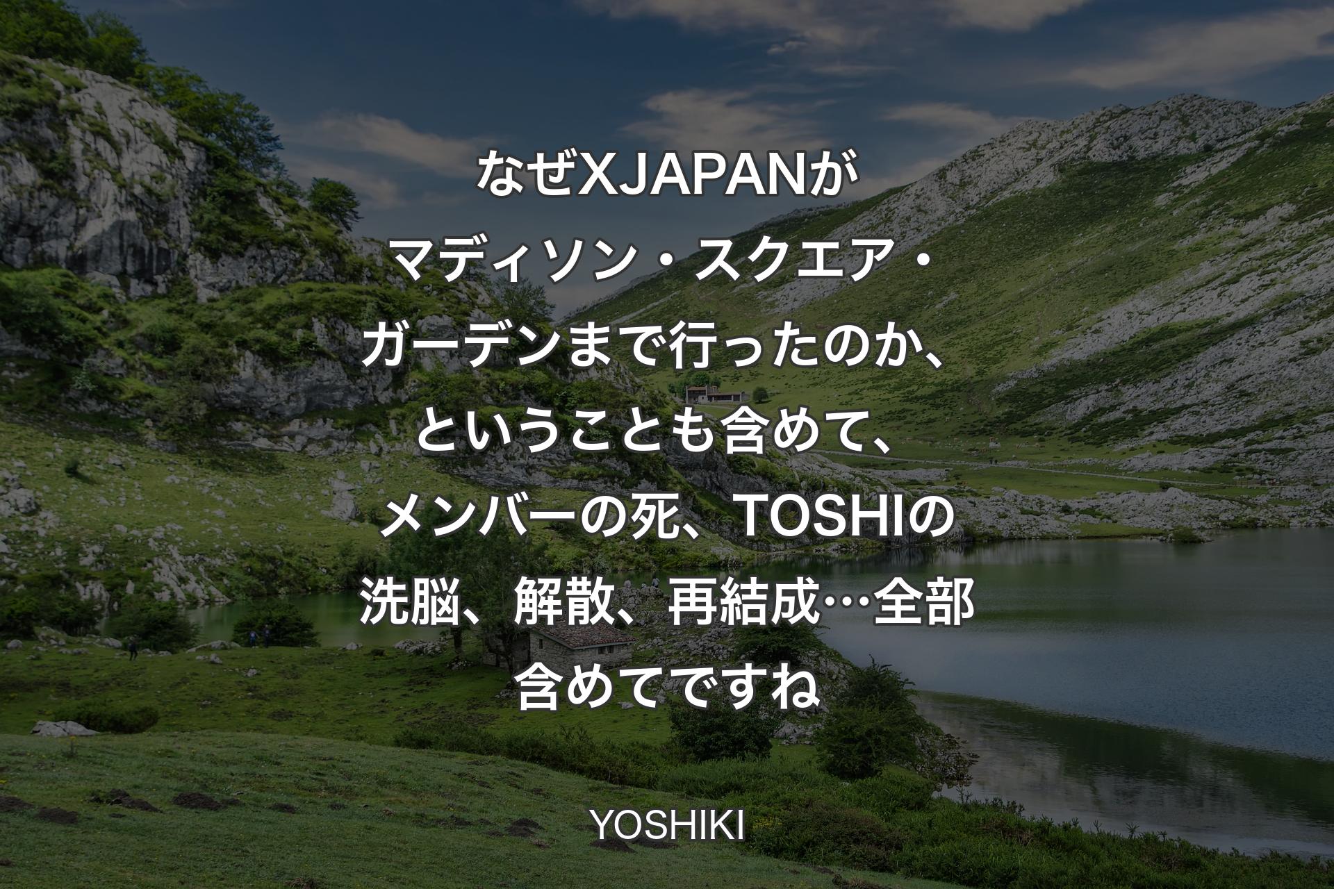 【背景1】なぜX JAPANがマディソン・スクエア・ガーデンまで行ったのか、ということも含めて、メンバーの死、TOSHIの洗脳、解散、再結成…全部含めてですね - YOSHIKI