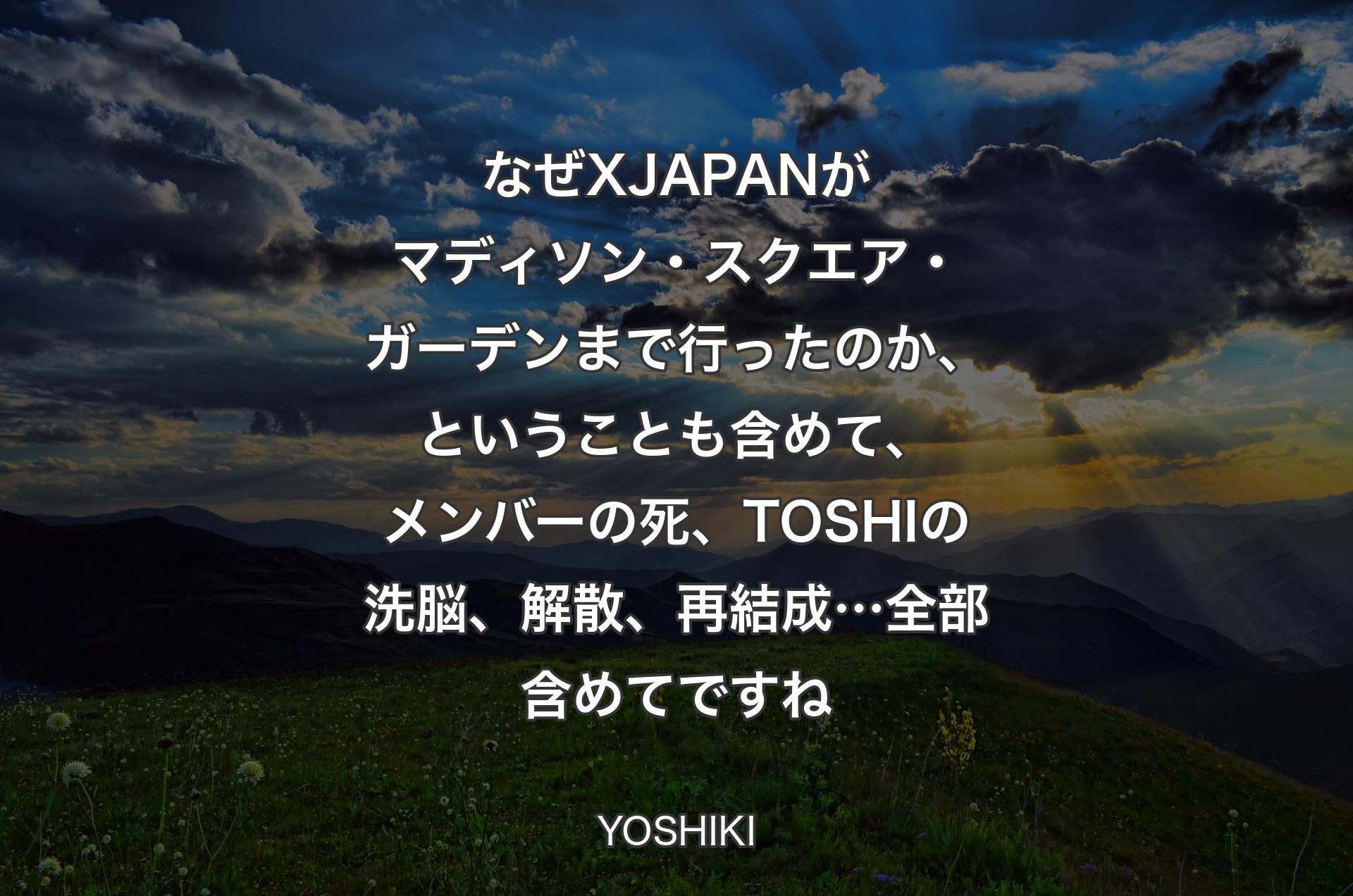 なぜX JAPANがマディソン・スクエア・ガーデンまで行ったのか、ということも含めて、メンバーの死、TOSHIの洗脳、解散、再結成…全部含めてですね - YOSHIKI