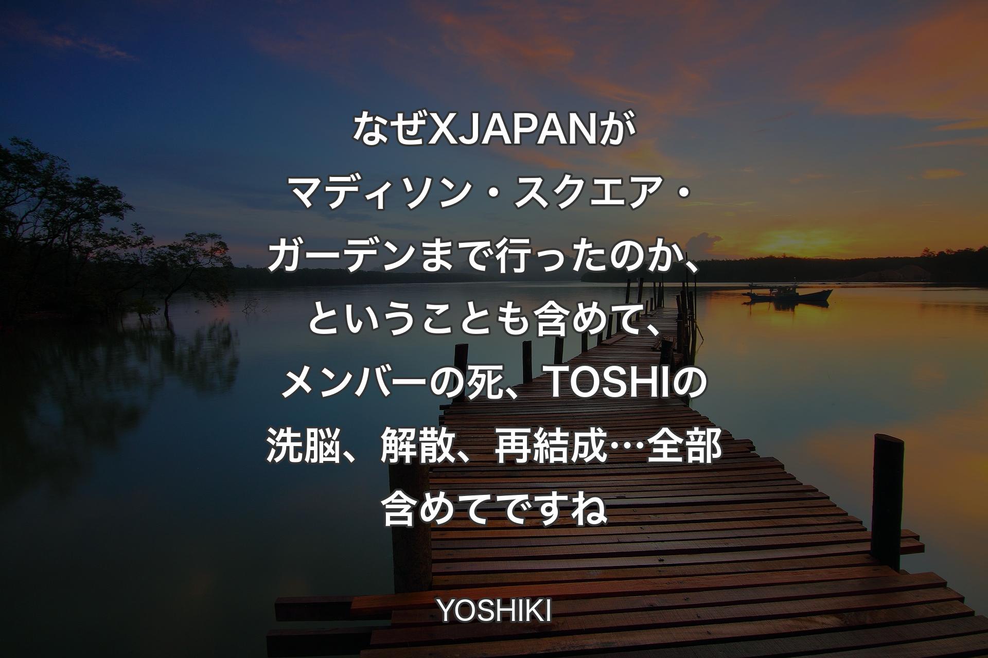 【背景3】なぜX JAPANがマディソン・スクエア・ガーデンまで行ったのか、ということも含めて、メンバーの死、TOSHIの洗脳、解散、再結成…全部含めてですね - YOSHIKI