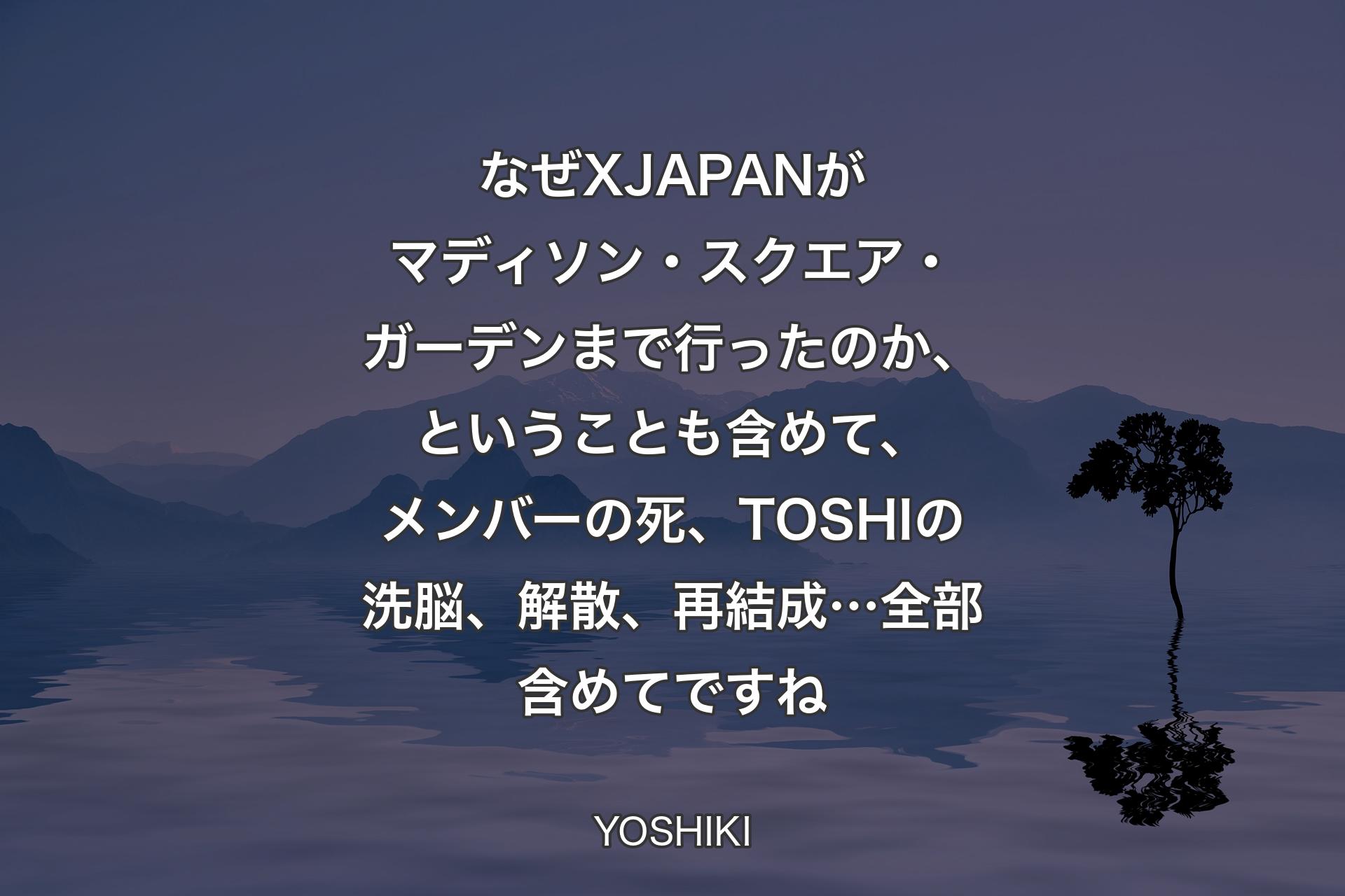 【背景4】なぜX JAPANがマディソン・スクエア・ガーデンまで行ったのか、ということも含めて、メンバーの死、TOSHIの洗脳、解散、再結成…全部含めてですね - YOSHIKI