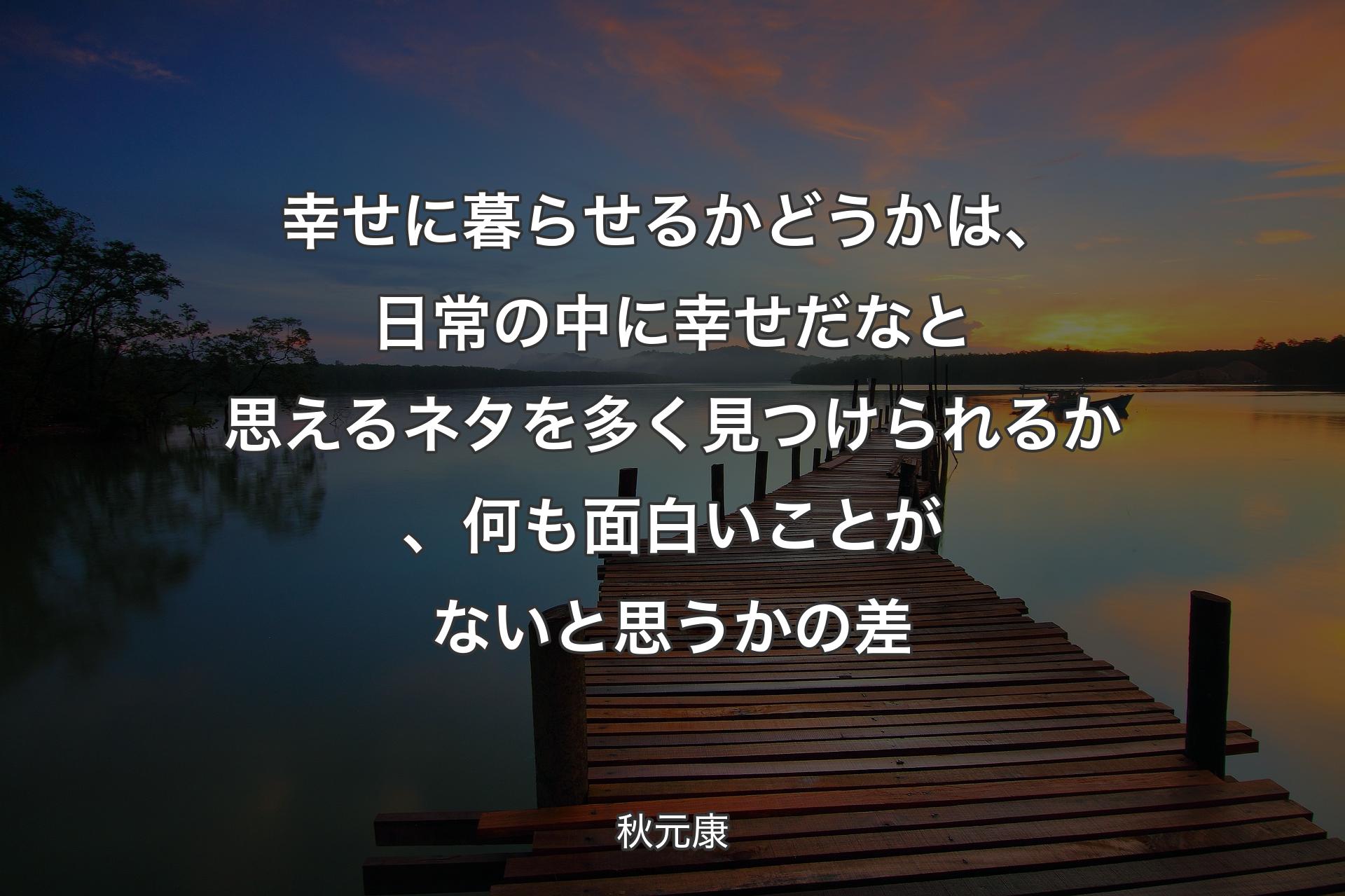 【背景3】幸せに暮らせるかどうかは、日常の中に幸せだなと思えるネタを多く見つけられるか、何も面白いことがないと思うかの差 - 秋元康