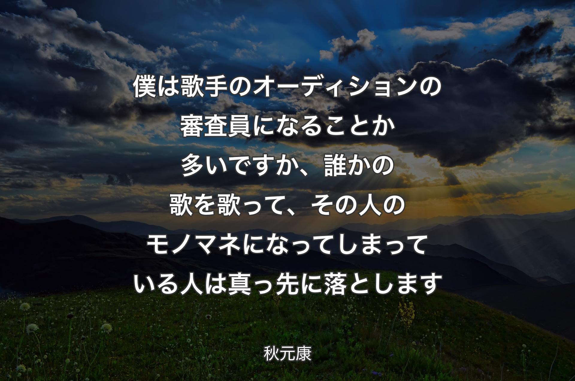 僕は歌手のオーディションの審査員になることか多いですか、誰かの歌を歌って、その人のモノマネになってしまっている人は真っ先に落とします - 秋元康