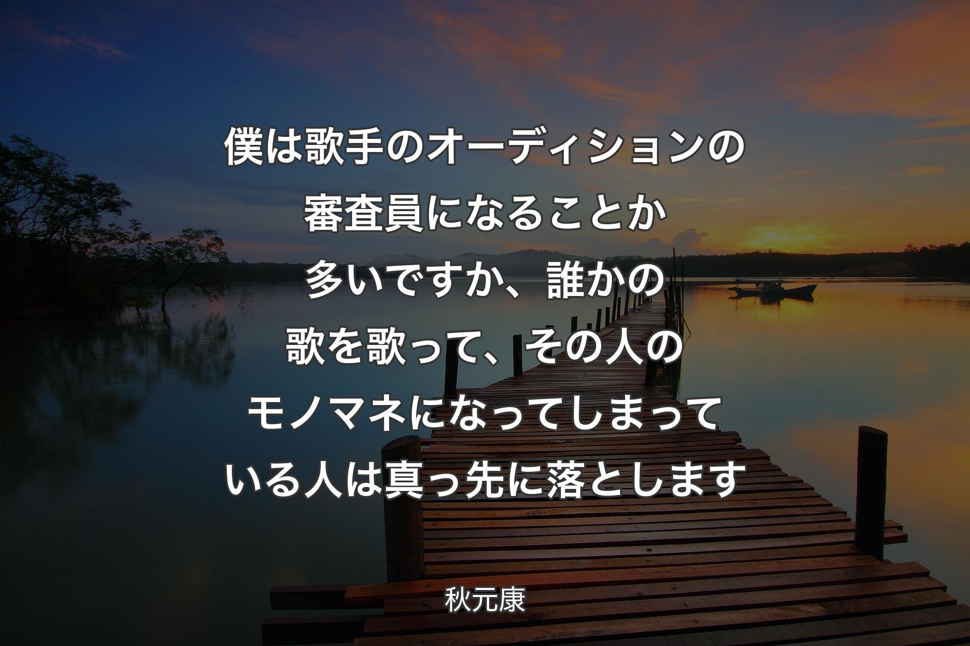 【背景3】僕は歌手のオーディションの審査員になることか多いですか、誰かの歌を歌って、その人のモノマネになってしまっている人は真っ先に落とします - 秋元康