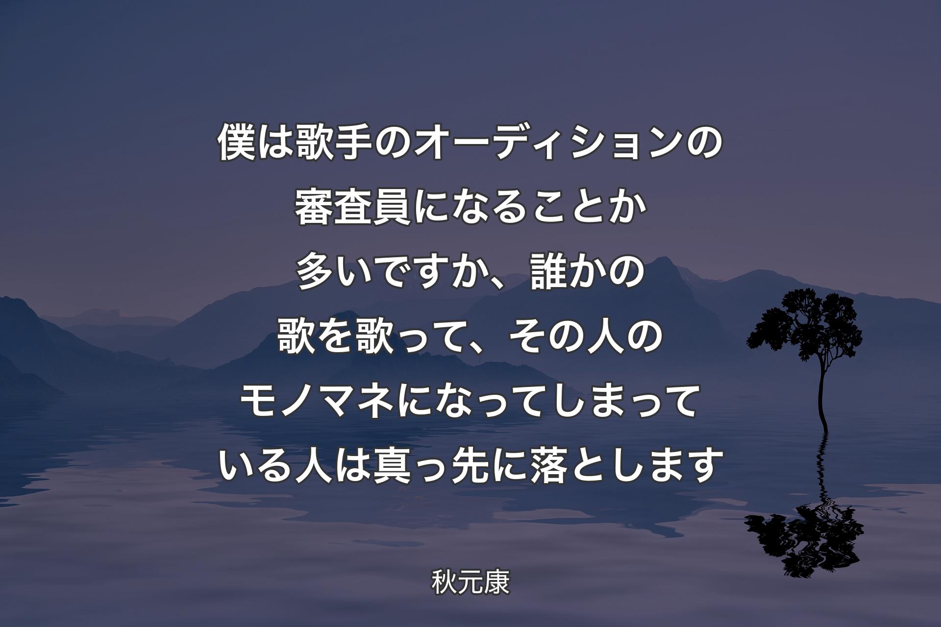 【背景4】僕は歌手のオーディションの審査員になることか多いですか、誰かの歌を歌って、その人のモノマネになってしまっている人は真っ先に落とします - 秋元康