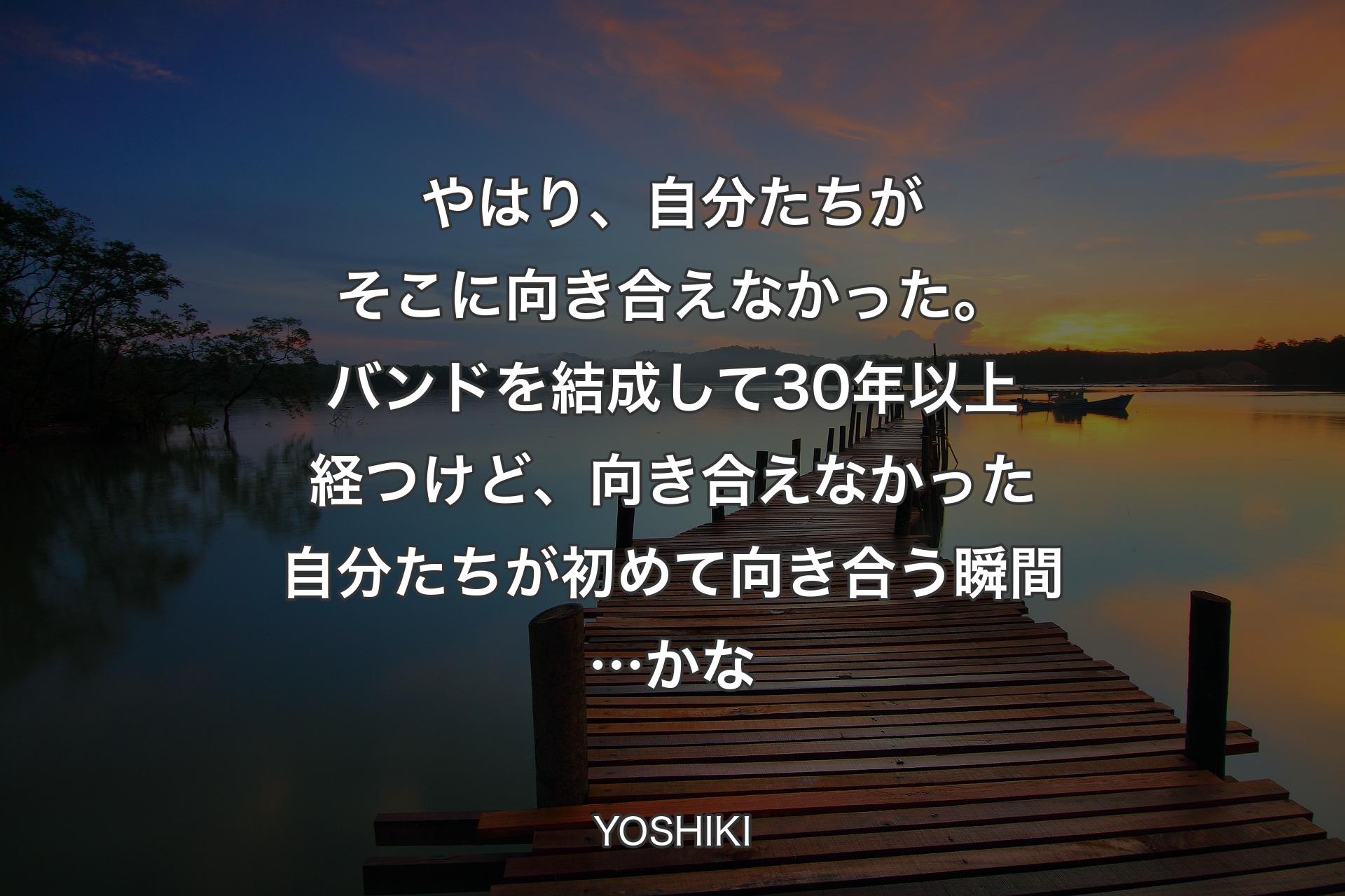 やはり、自分たちがそこに向き合えなかった。バンドを結成して30年以上経つけど、向き合えなかった自分たちが初めて向き合う瞬間…かな - YOSHIKI