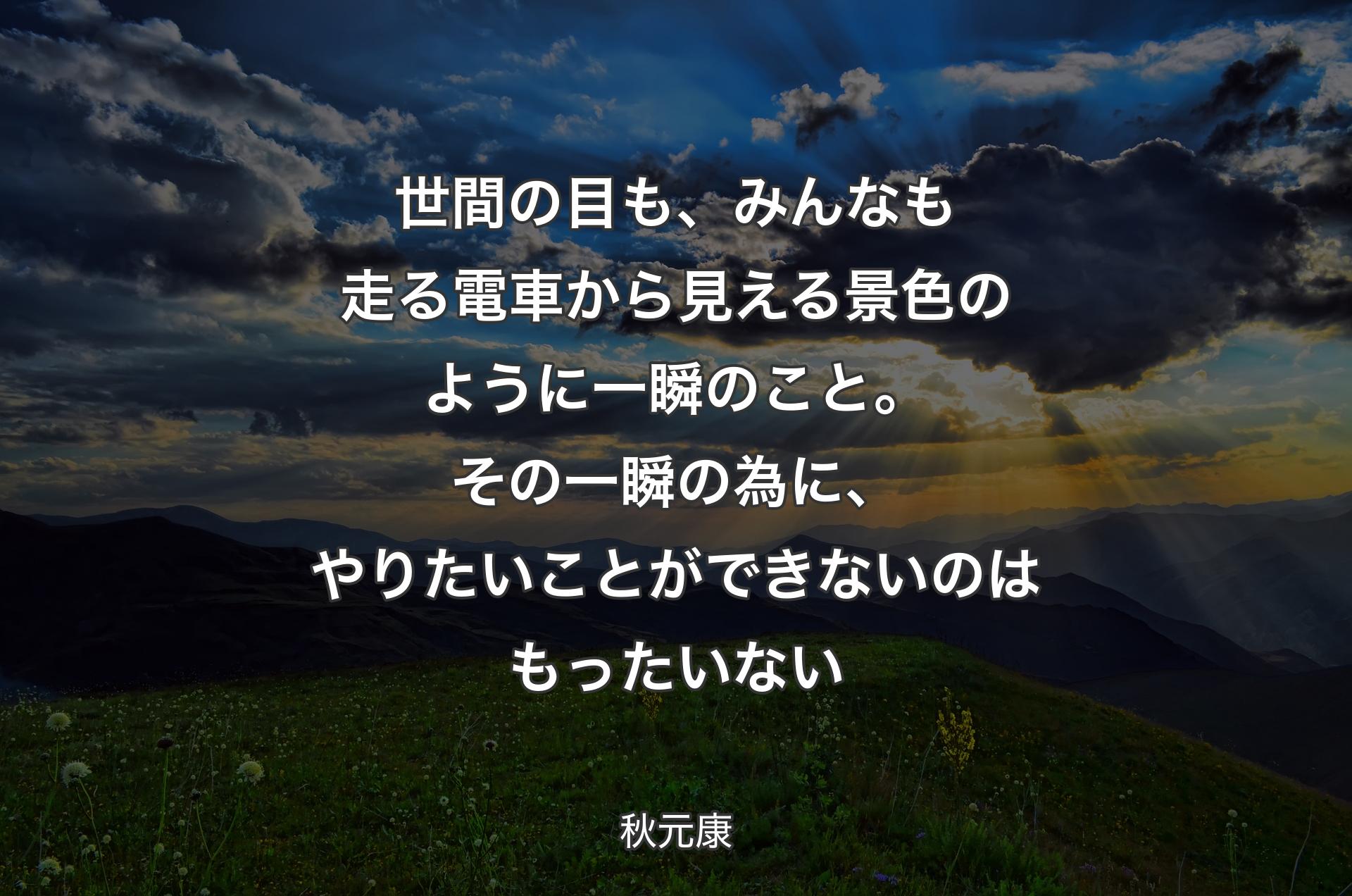 世間の目も、みんなも走る電車から見える景色のように一瞬のこと。その一瞬の為に、やりたいことができないのはもったいない - 秋元康