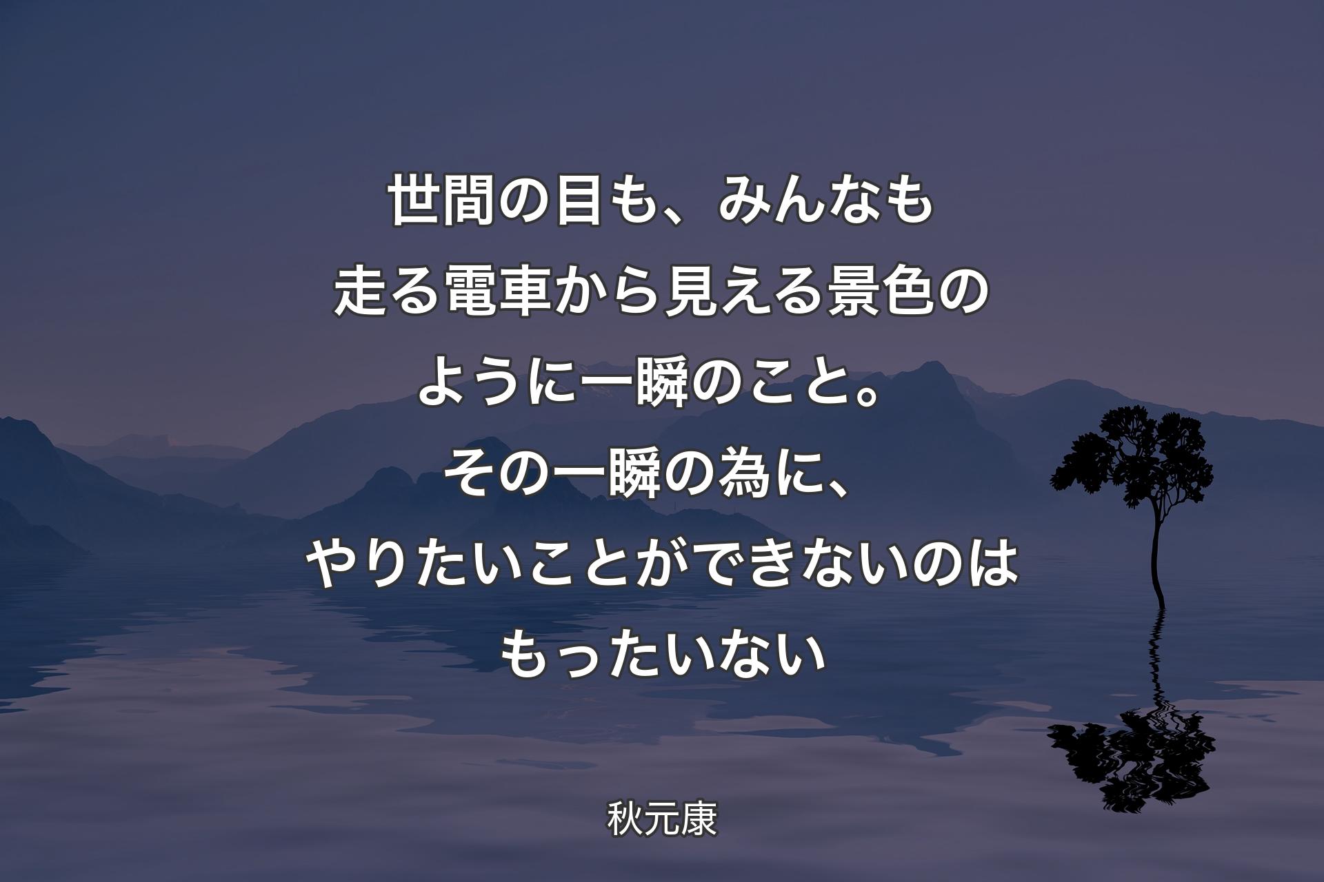 【背景4】世間の目も、みんなも走る電車から見える景色のように一瞬のこと。その一瞬の為に、やりたいことができないのはもったいない - 秋元康