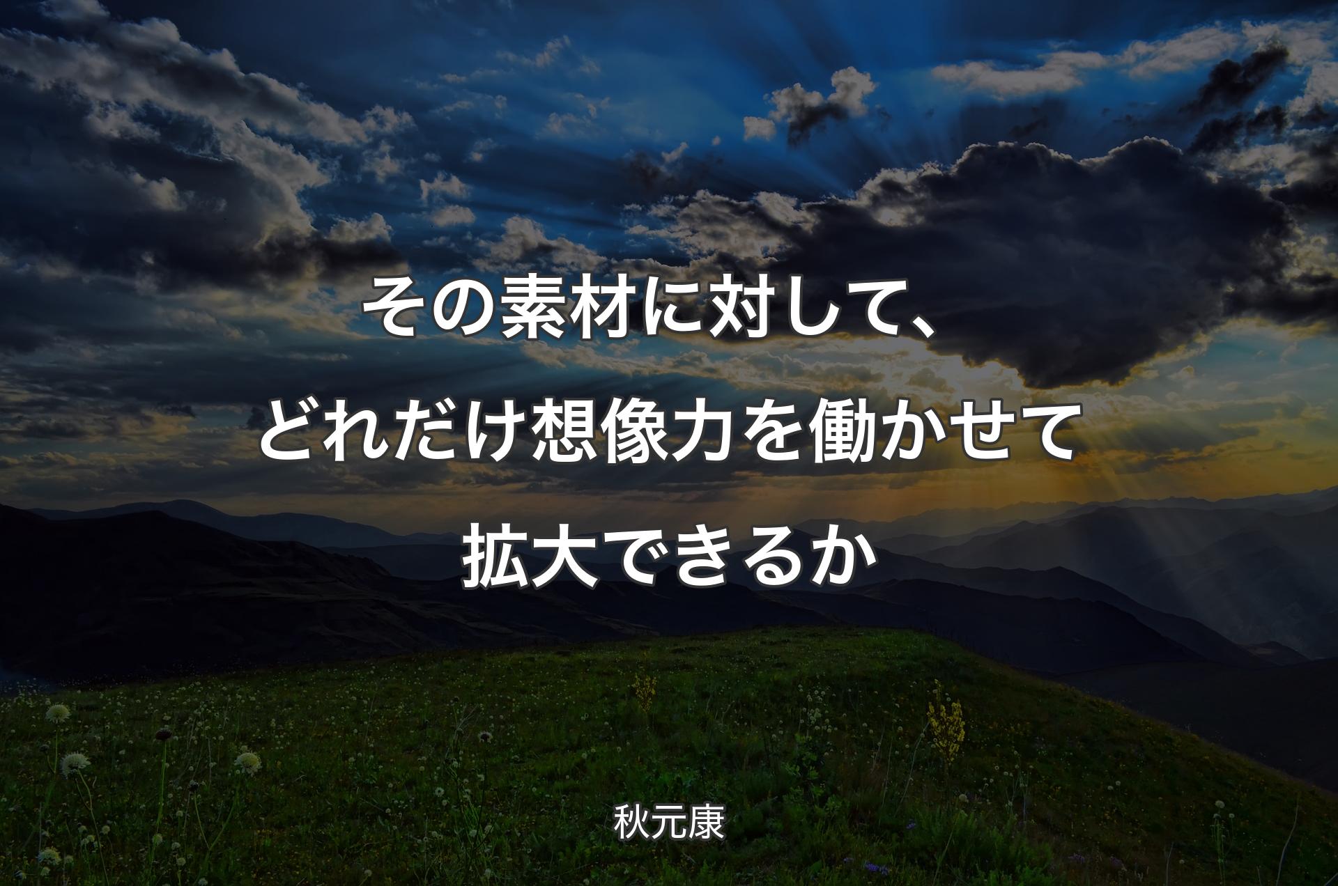 その素材に対して、どれだけ想像力を働かせて拡大できるか - 秋元康