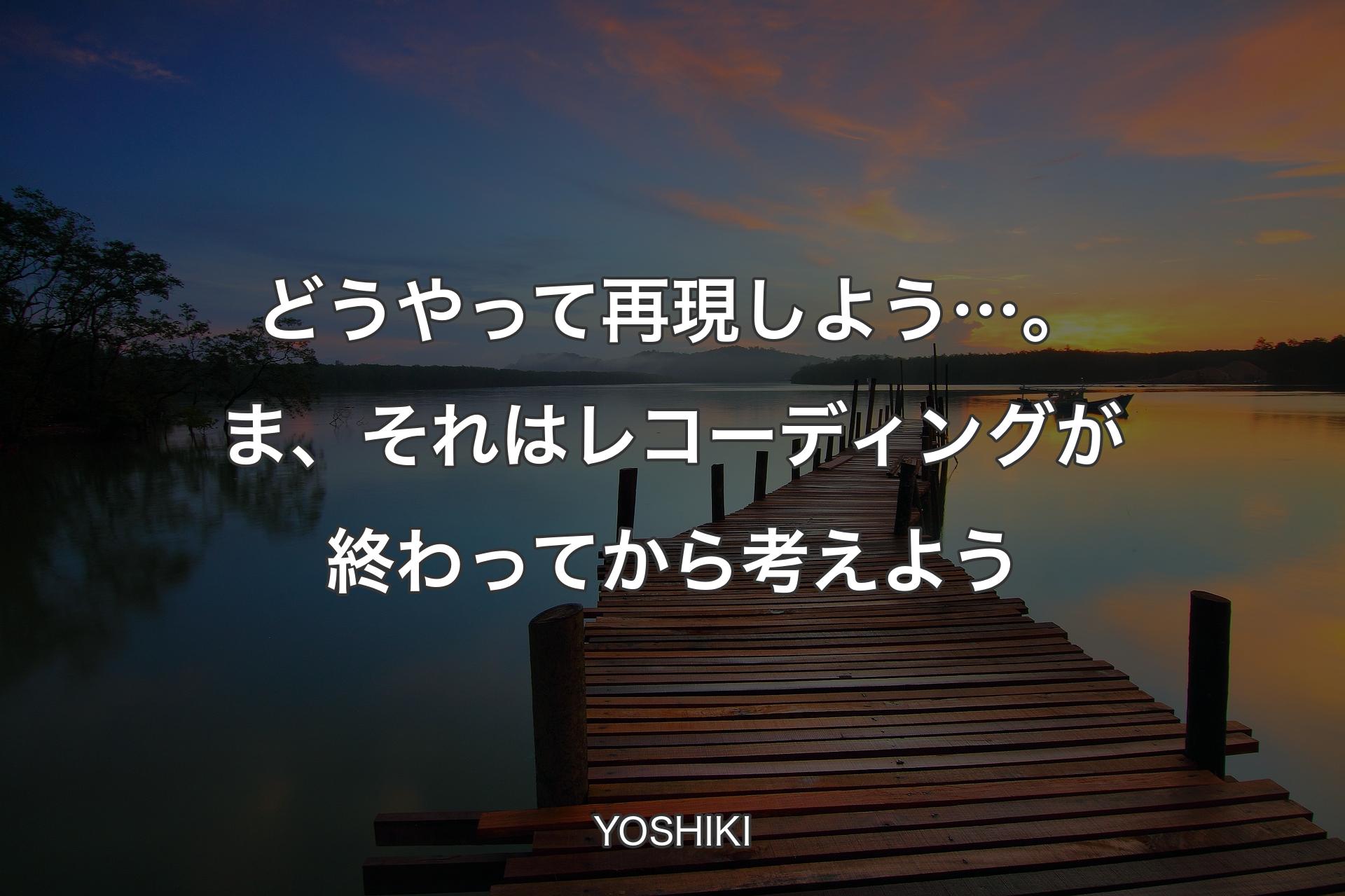 どうやって再現しよう…。ま、それはレコーディングが終わってから考えよう - YOSHIKI