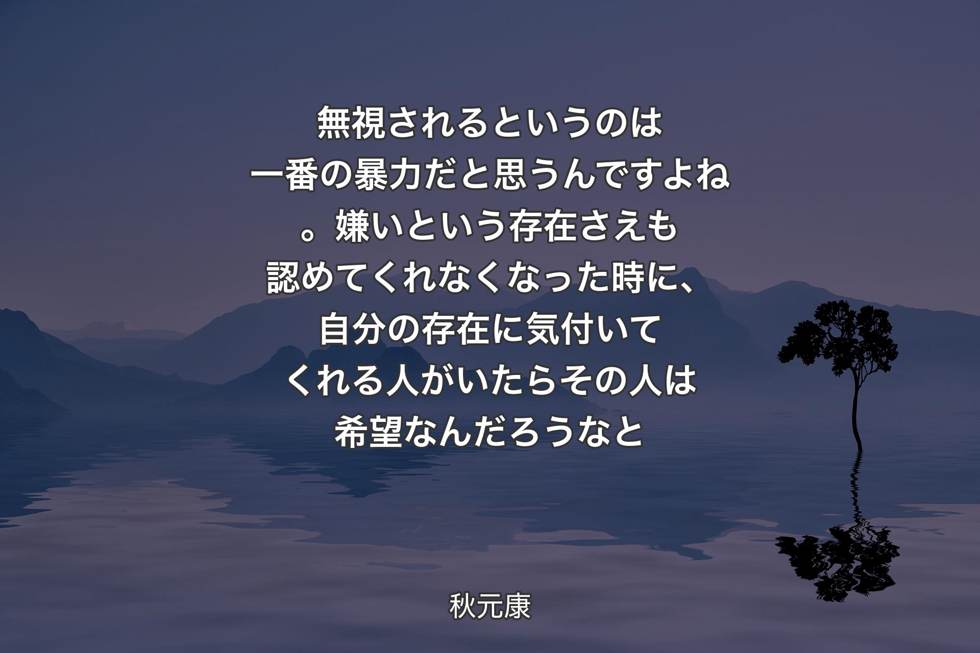 無視されるというのは一番の暴力だと思うんですよね。嫌いという存在さえも認めてくれなくなった時に、自分の存在に気付いてくれる人がいたらその人は希望なんだろうなと - 秋元康