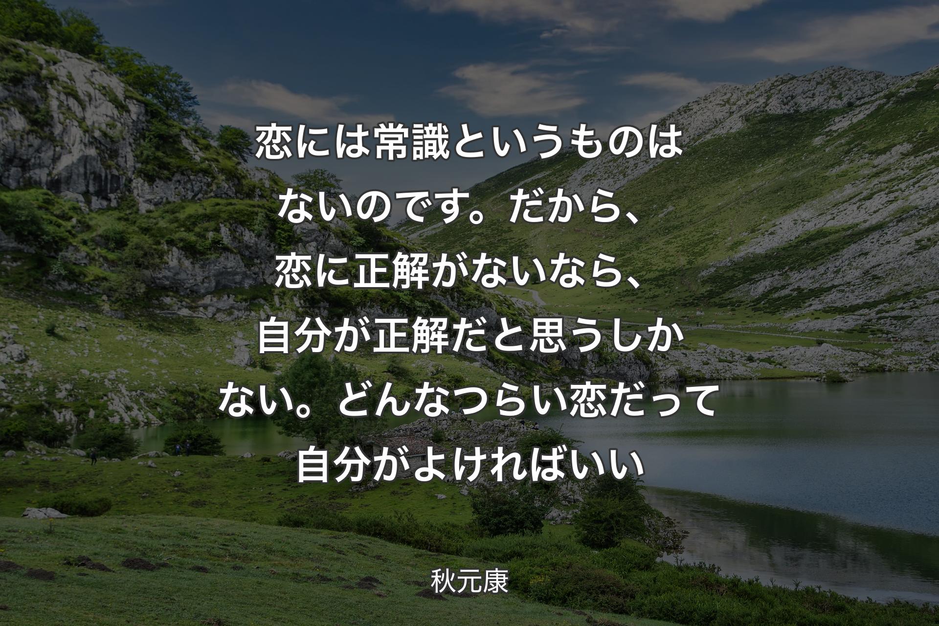 恋には常識というものはないのです。だから、恋に正解がないなら、自分が正解だと思うしかない。どんなつらい恋だって自分がよければいい - 秋元康