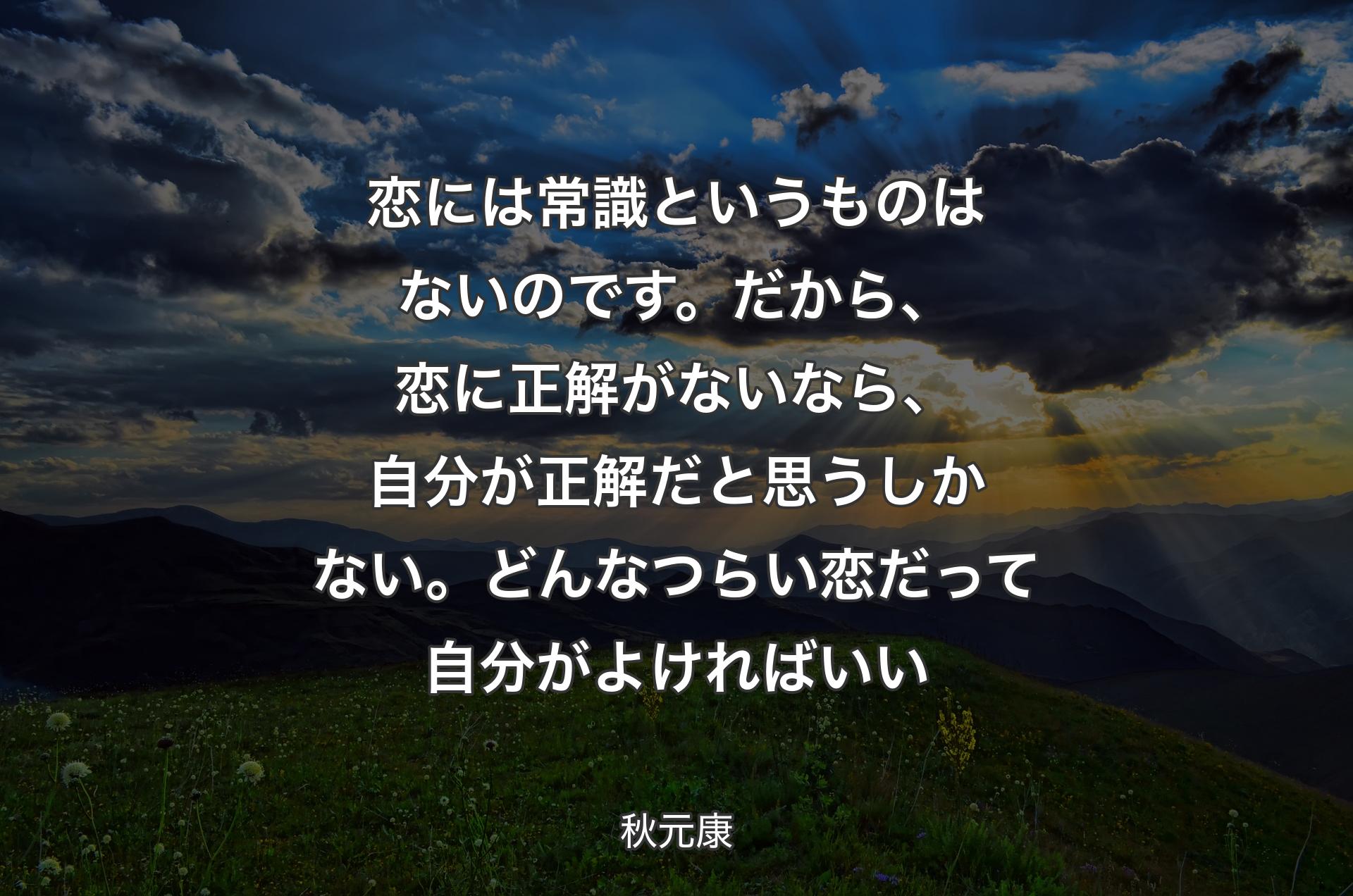 恋には常識というものはないのです。だから、恋に正解がないなら、自分が正解だと思うしかない。どんなつらい恋だって自分がよければいい - 秋元康