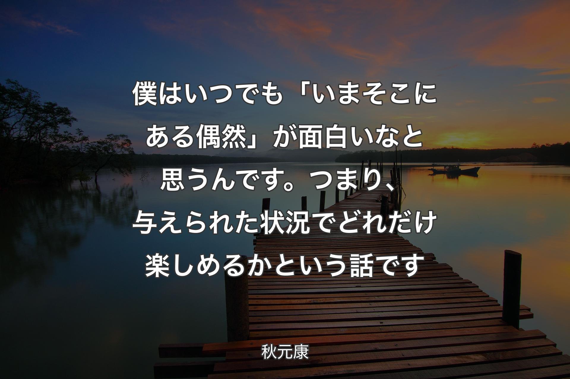 僕はいつでも「いまそこにある偶然」が面白いなと思うんです。つまり、与えられた状況でどれだけ楽しめるかという話です - 秋元康