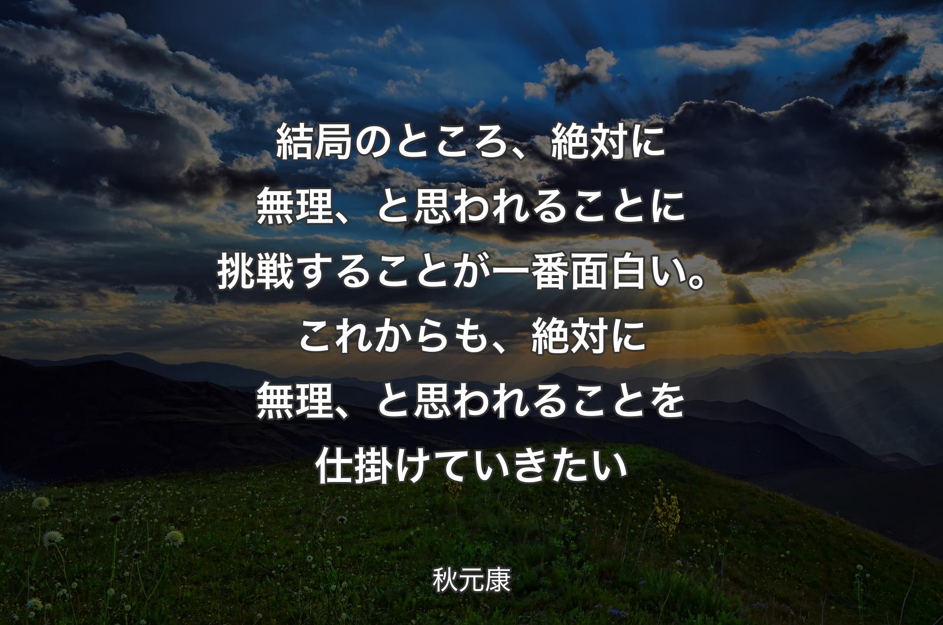 結局のところ、絶対に無理、と思われることに挑戦することが一番面白い。これからも、絶対に無理、と思われることを仕掛けていきたい - 秋元康