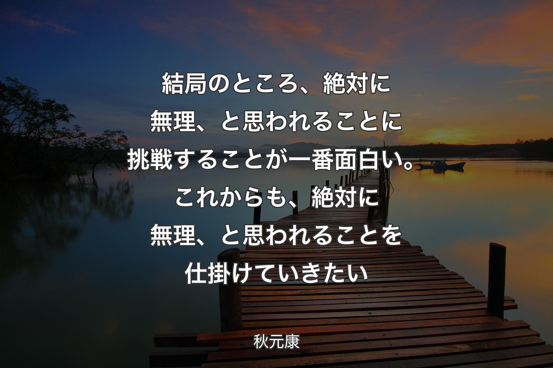 【背景3】結局のところ、絶対に無理、と思われることに挑戦することが一番面白い。これからも、絶対に無理、と思われることを仕掛けていきたい - 秋元康