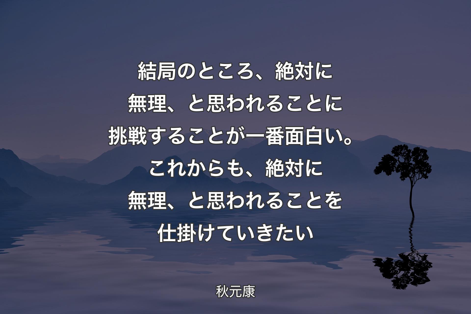 【背景4】結局のところ、絶対に無理、と思われることに挑戦することが一番面白い。これからも、絶対に無理、と思われることを仕掛けていきたい - 秋元康