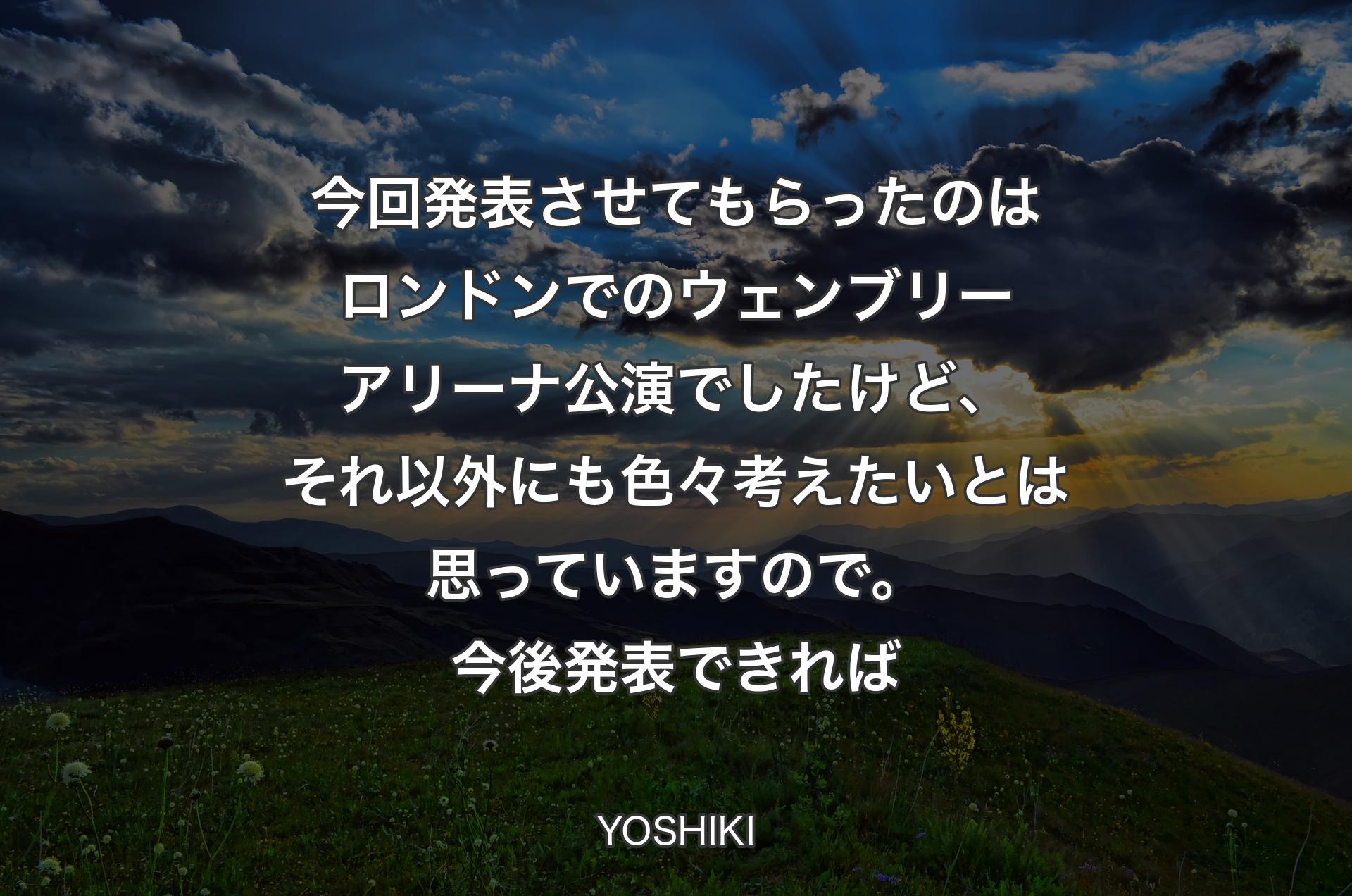 今回発表させてもらったのはロンドンでのウェンブリーアリーナ公演でしたけど、それ以外にも色々考えたいとは思っていますので。今後発表できれば - YOSHIKI