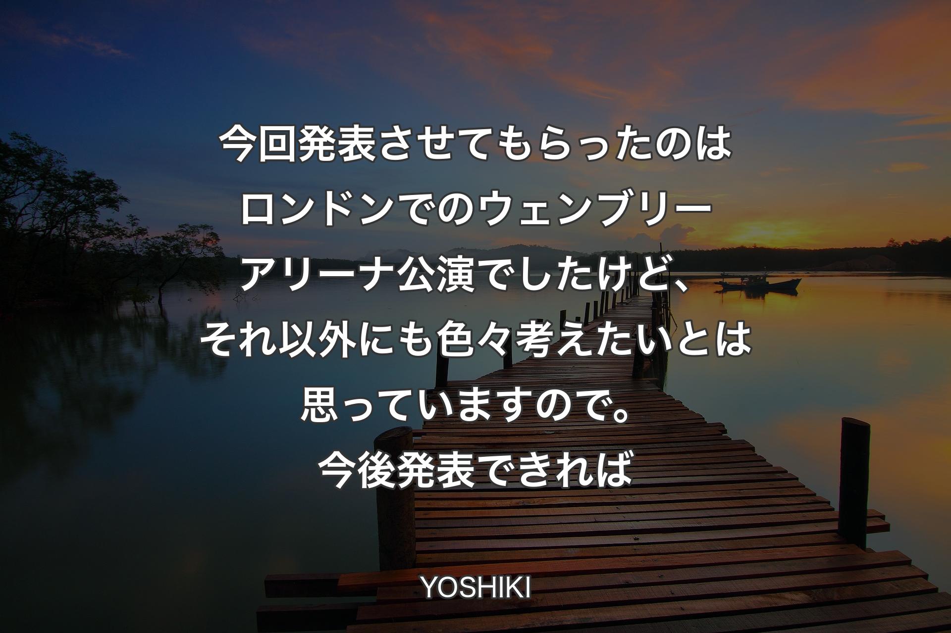 今回発表させてもらったのはロンドンでのウェンブリーアリーナ公演でしたけど、それ以外にも色々考えたいとは思っていますので。今後発表できれば - YOSHIKI