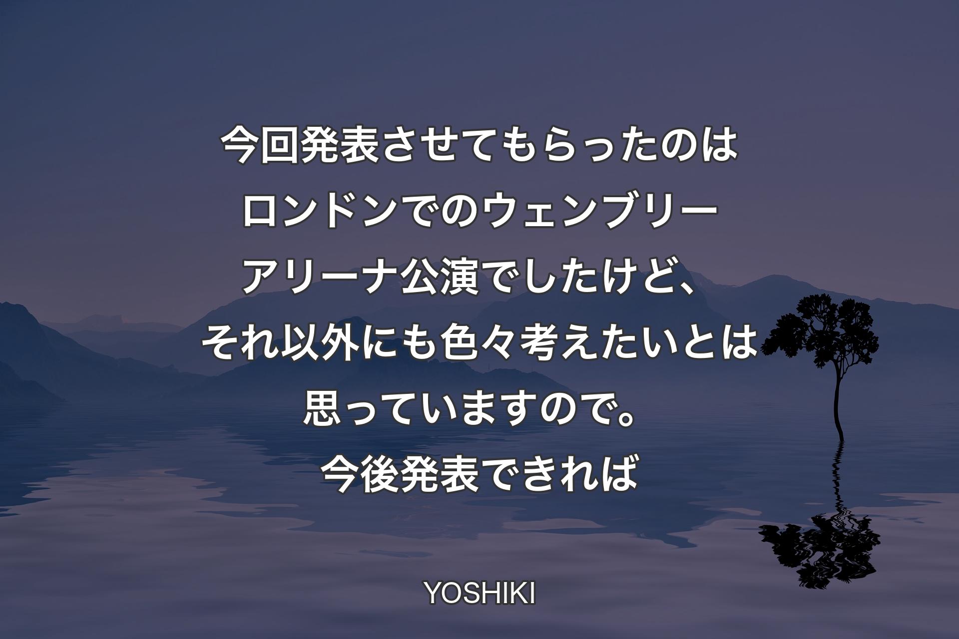 【背景4】今回発表させてもらったのはロンドンでのウェンブリーアリーナ公演でしたけど、それ以外にも色々考えたいとは思っていますので。今後発表できれば - YOSHIKI