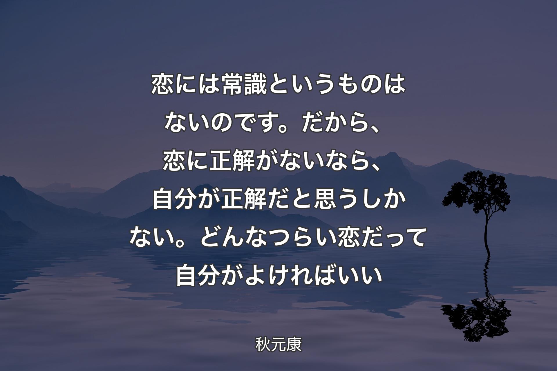 【背景4】恋には常識というものはないのです。だから、恋に正解がないなら、自分が正解だと思うしかない。どんなつらい恋だって自分がよければいい - 秋元康