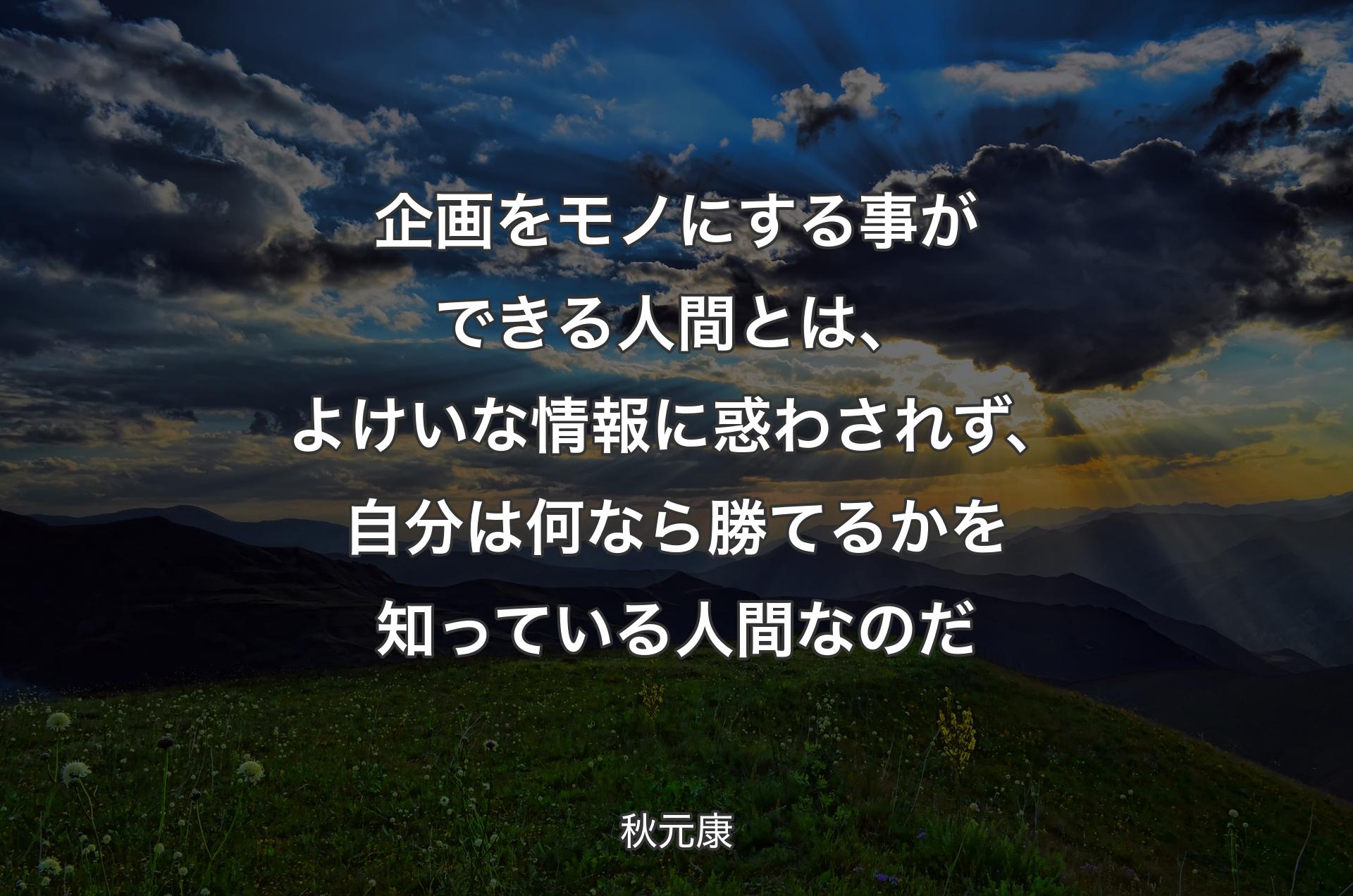 企画をモノにする事ができる人間とは、よけいな情報に惑わされず、自分は何なら勝てるかを知っている人間なのだ - 秋元康