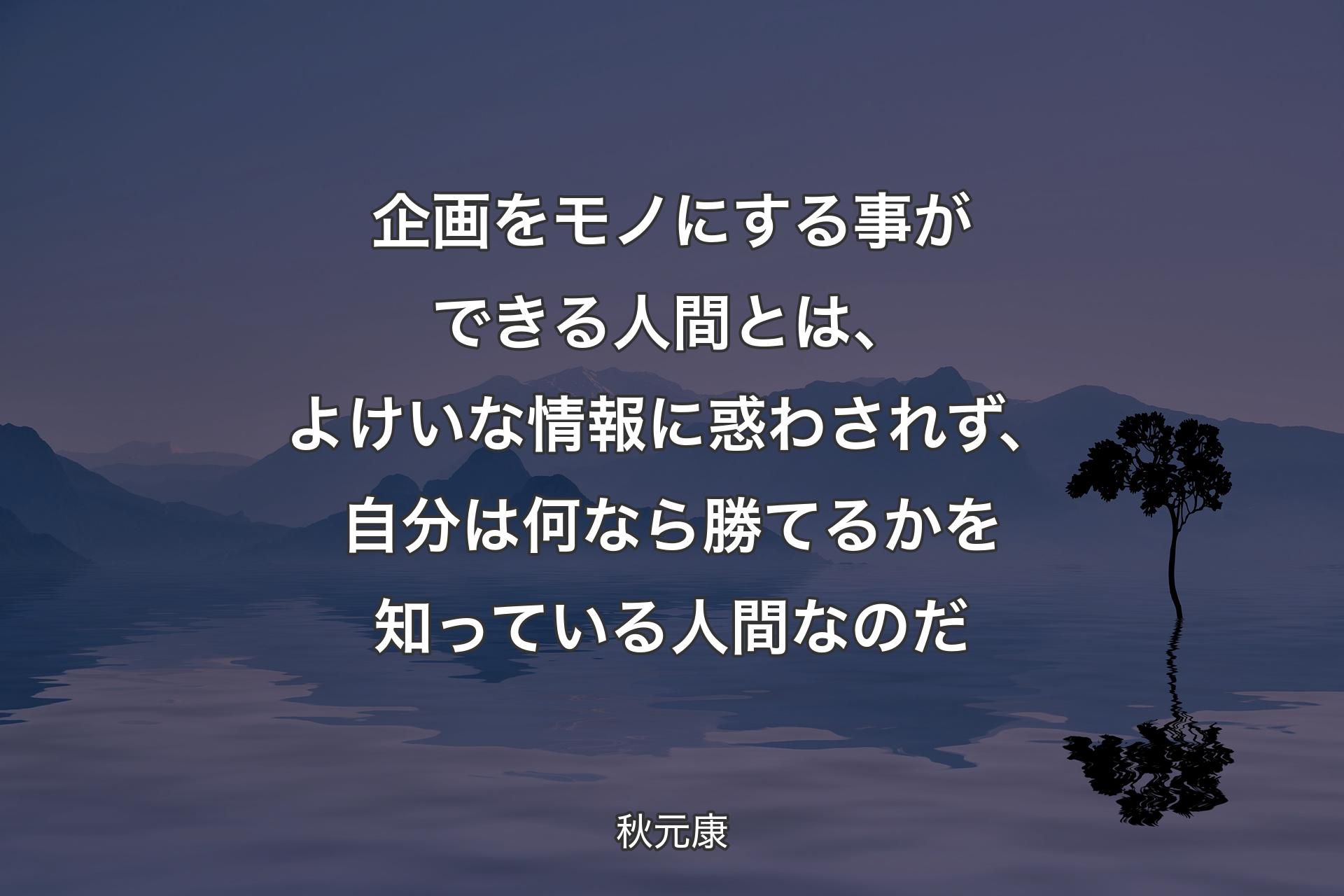 企画をモノにする事ができる人間とは、よけいな情報に惑わされず、自分は何なら勝てるかを知っている人間なのだ - 秋元康