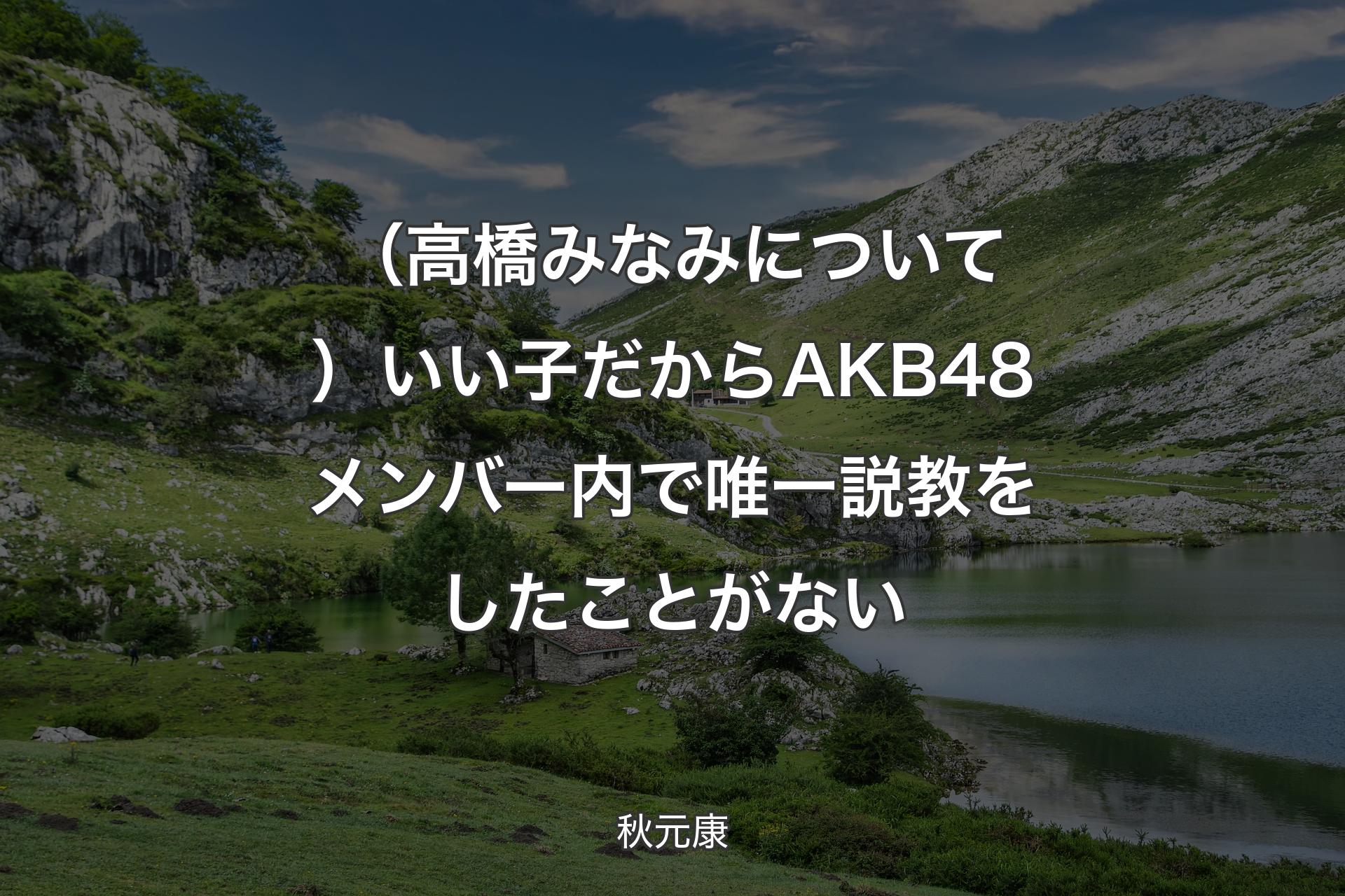 【背景1】（高橋みなみについて）いい子だからAKB48メンバー内で唯一説教をしたことがない - 秋元康