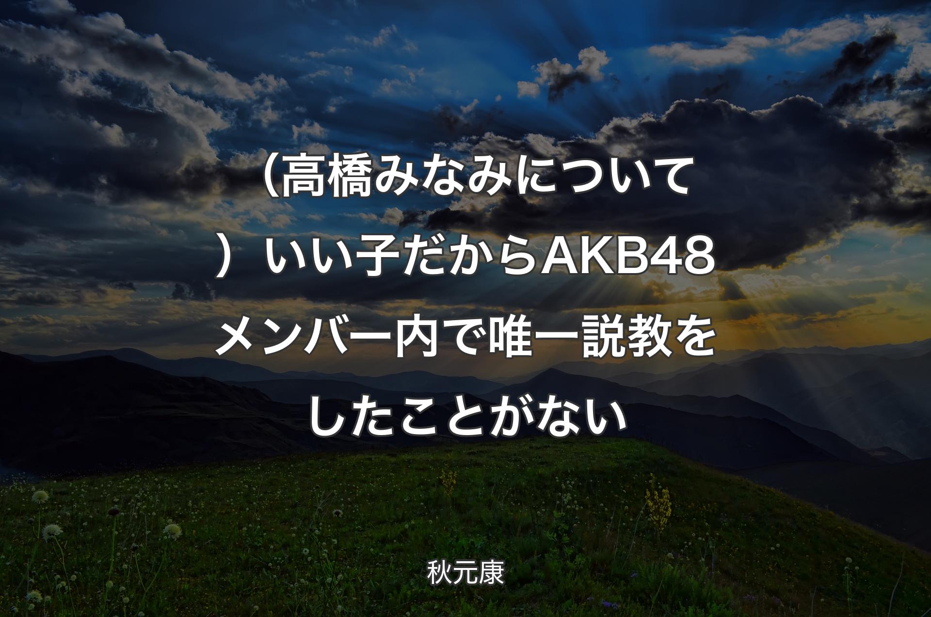 （高橋みなみについて）いい子だからAKB48メンバー内で唯一説教をしたことがない - 秋元康