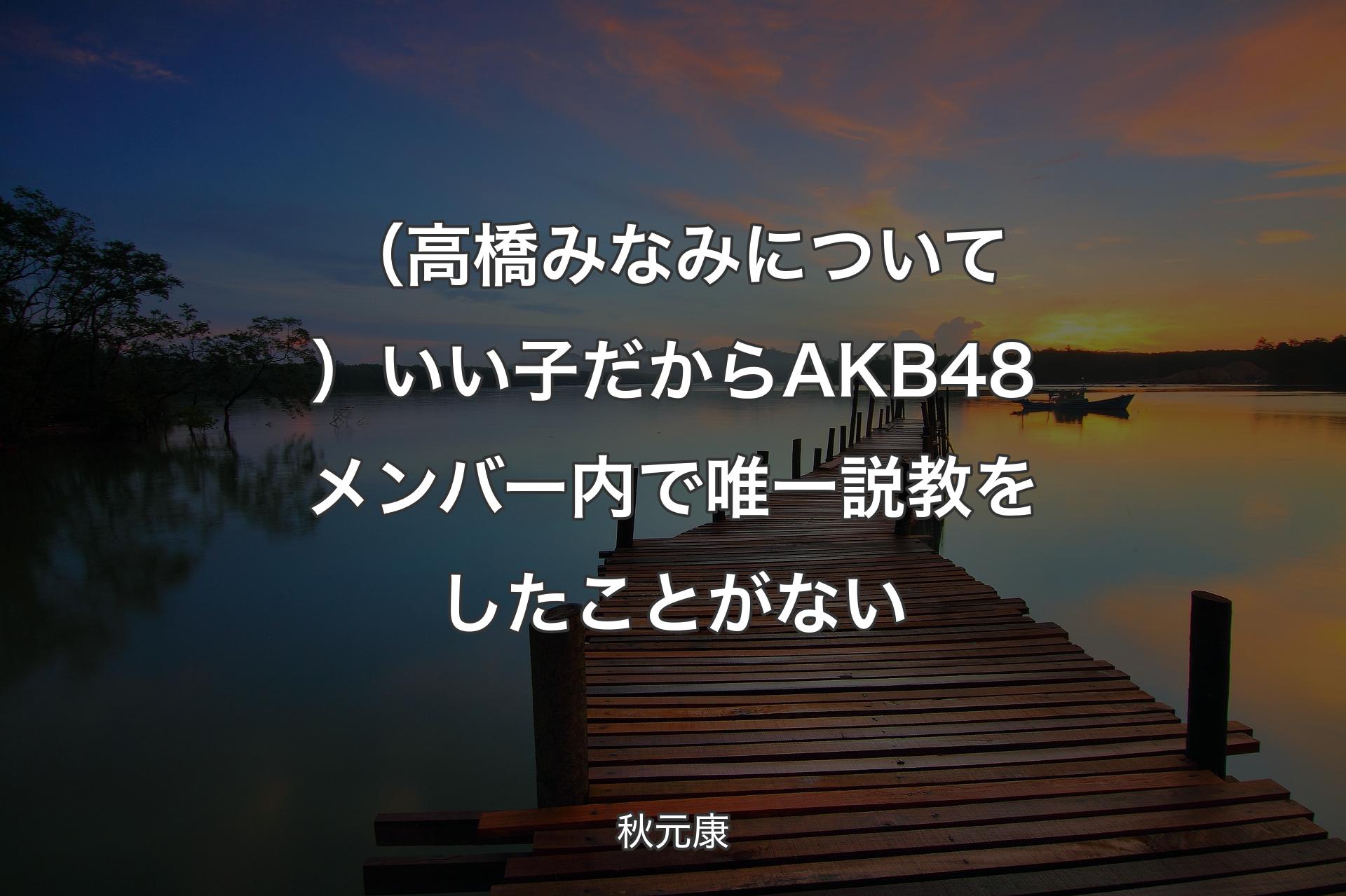 【背景3】（高橋みなみについて）いい子だからAKB48メンバー内で唯一説教をしたことがない - 秋元康