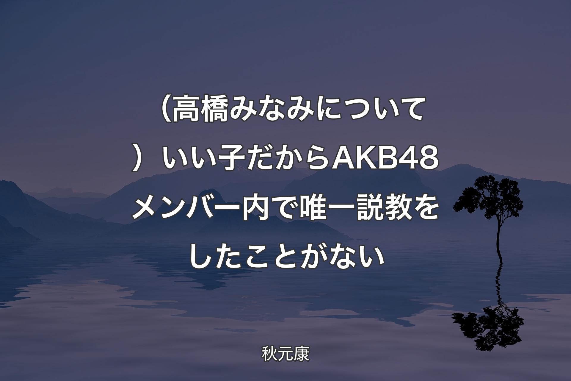 （高橋みなみについて）いい子だからAKB48メンバー内で唯一説教をしたことがない - 秋元康