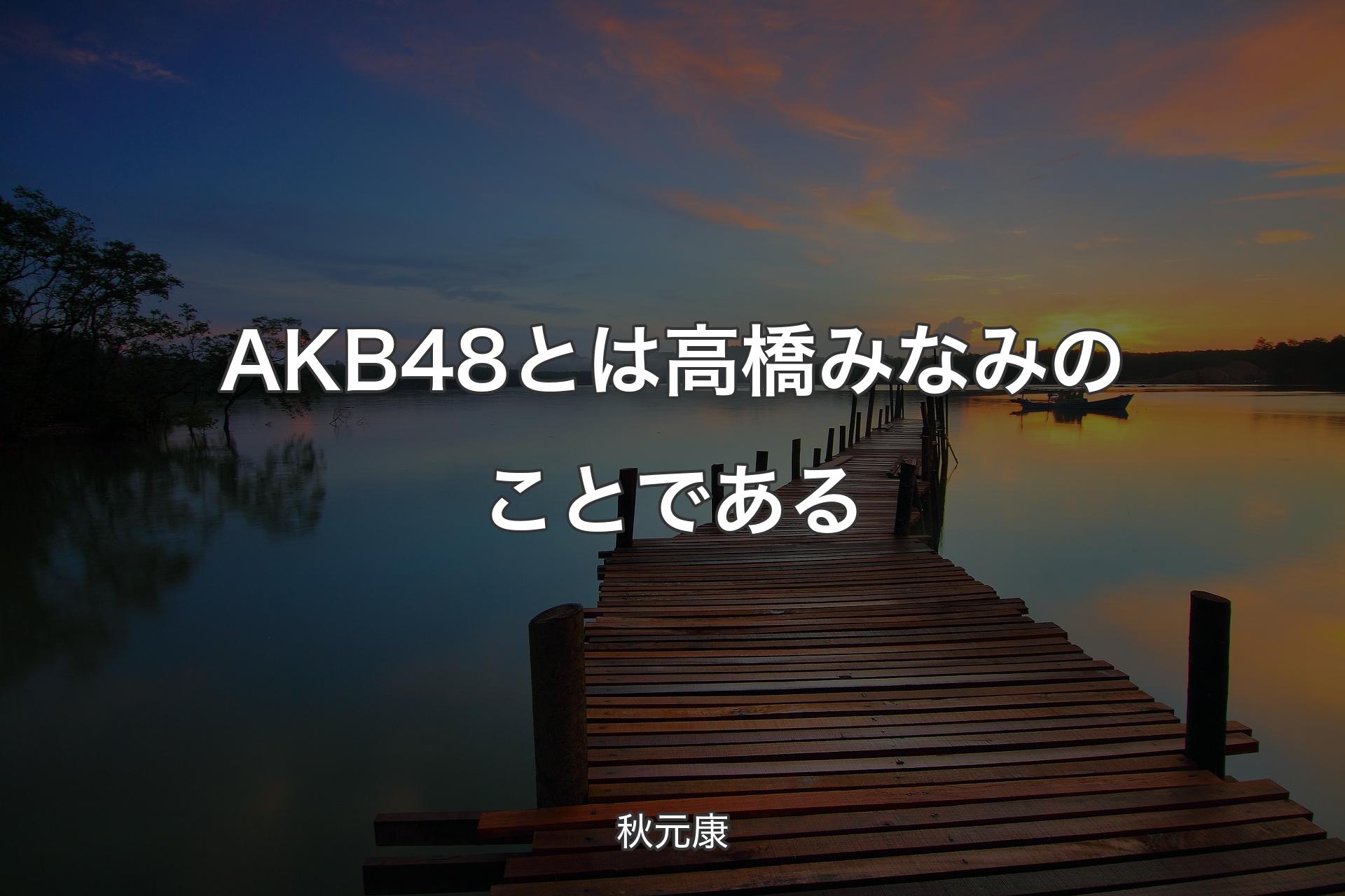 【背景3】AKB48とは高橋みなみのことである - 秋元康