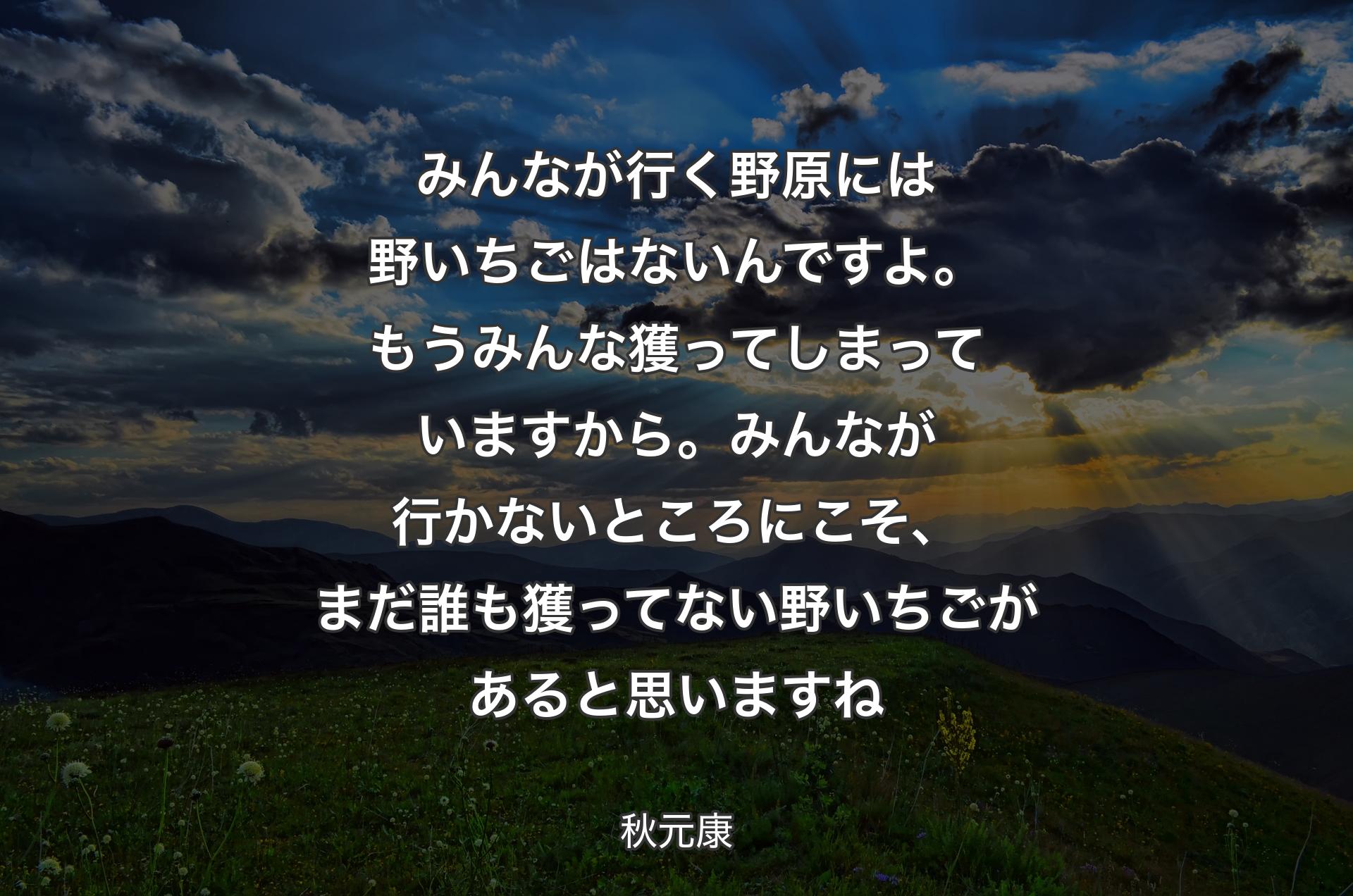 みんなが行く野原には野いちごはないんですよ。もうみんな獲ってしまっていますから。みんなが行かないところにこそ、まだ誰も獲ってない野いちごがあると思いますね - 秋元康