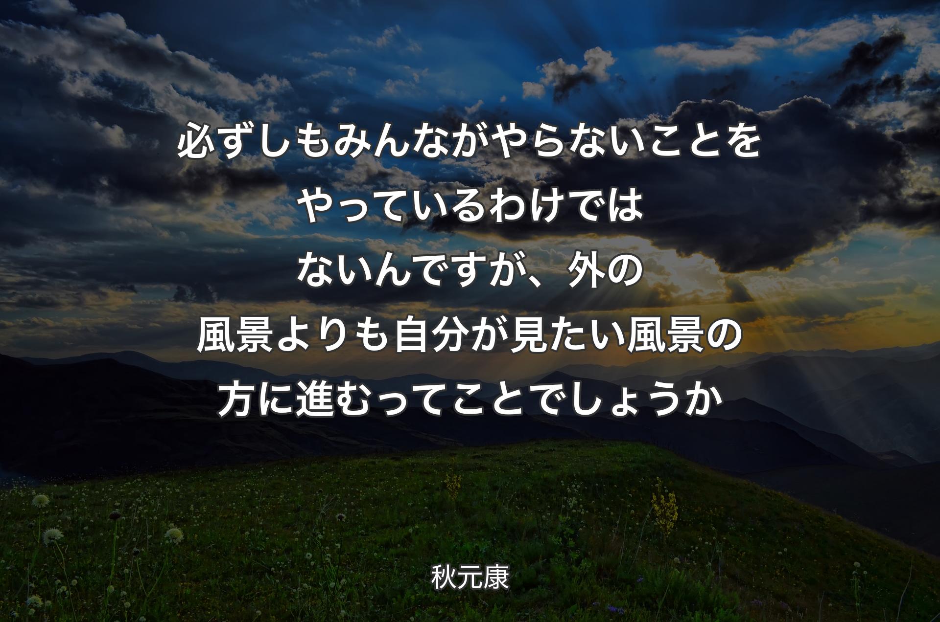 必ずしもみんながやらないことをやっているわけではないんですが、外の風景よりも自分が見たい風景の方に進むってことでしょうか - 秋元康