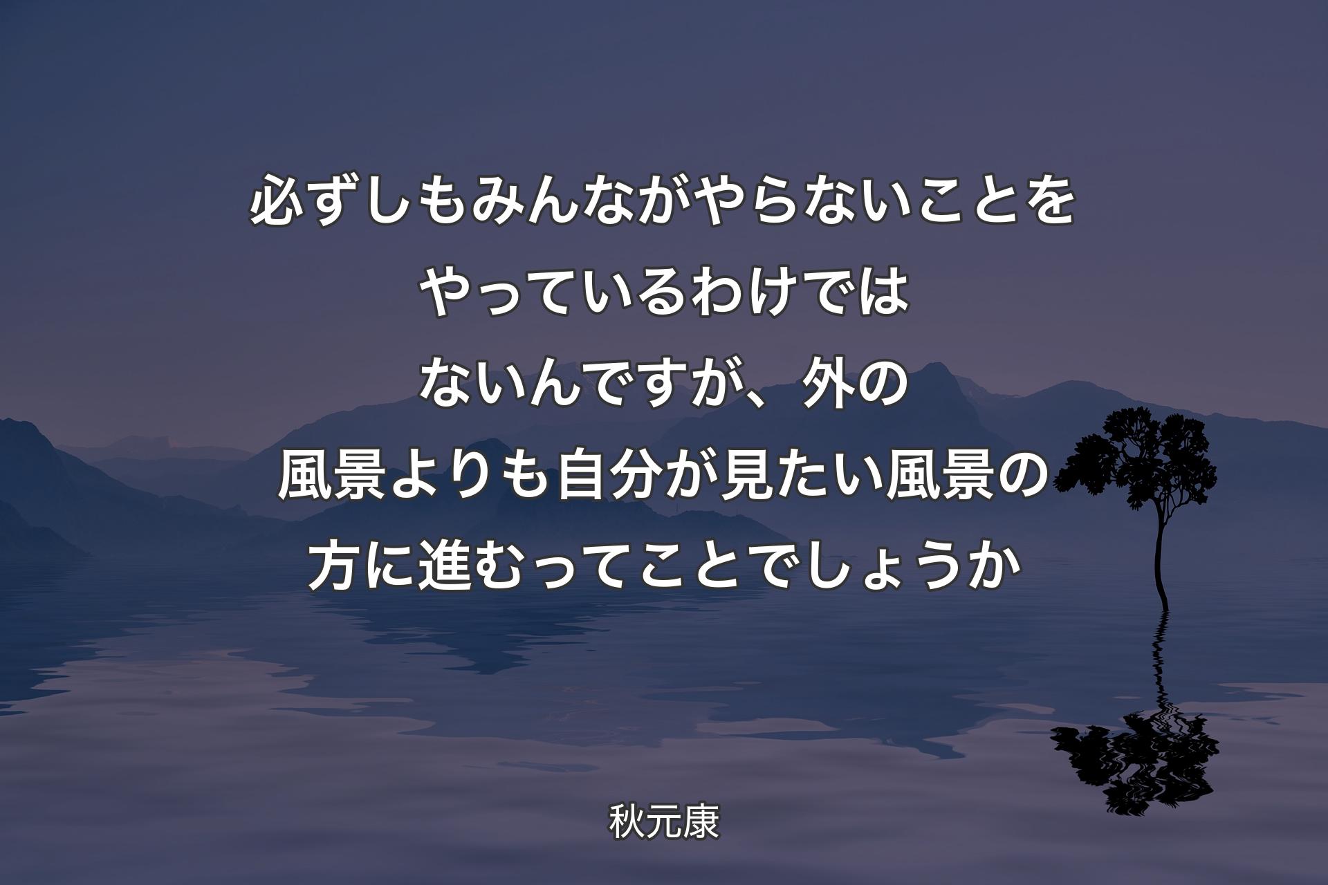 必ずしもみんながやらないことをやっているわけではないんですが、外の風景よりも自分が見たい風景の方に進むってことでしょうか - 秋元康