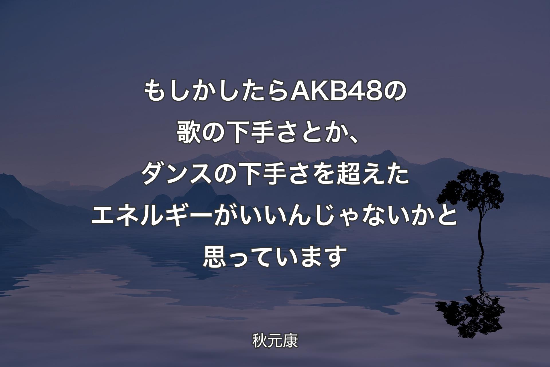 もしかしたらAKB48の歌の下手さとか、ダンスの下手さを超えたエネルギーがいいんじゃないかと思っています - 秋元康